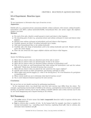146 CHAPTER 9. REACTIONS IN AQUEOUS SOLUTIONS
9.5.4 Experiment: Reaction types
Aim:
To use experiments to determine what type of reaction occurs.
Apparatus:
Soluble salts (e.g. potassium nitrate, ammonium chloride, sodium carbonate, silver nitrate, sodium bromide);
hydrochloric acid (HCl); sodium hydroxide(NaOH); bromothymol blue; zinc metal; copper (II) sulphate;
beakers; test-tubes
Method:
• For each of the salts, dissolve a small amount in water and observe what happens.
• Try dissolving pairs of salts (e.g. potassium nitrate and sodium carbonate) in water and observe what
happens.
• Dissolve some sodium carbonate in hydrochloric acid and observe what happens.
• Carefully measure out 20cm3
of sodium hydroxide into a beaker.
• Add some bromothymol blue to the sodium hydroxide
• Carefully add a few drops of hydrochloric acid to the sodium hydroxide and swirl. Repeat until you
notice the colour change.
• Place the zinc metal into the copper sulphate solution and observe what happens.
Results:
Answer the following questions:
• What did you observe when you dissolved each of the salts in water?
• What did you observe when you dissolved pairs of salts in the water?
• What did you observe when you dissolved sodium carbonate in hydrochloric acid?
• Why do you think we used bromothymol blue when mixing the hydrochloric acid and the sodium
hydroxide? Think about the kind of reaction that occurred.
• What did you observe when you placed the zinc metal into the copper sulphate?
• Classify each reaction as either precipitation, gas forming, acid-base or redox.
• What makes each reaction happen (i.e. what is the driving force)? Is it the formation of a precipitate
or something else?
• What criteria would you use to determine what kind of reaction occurs?
• Try to write balanced chemical equations for each reaction
Conclusion:
We can see how we can classify reactions by performing experiments.
In the experiment above, you should have seen how each reaction type diers from the others. For
example, a gas forming reaction leads to bubbles in the solution, a precipitation reaction leads to a precipitate
forming, an acid-base reaction can be seen by adding a suitable indicator and a redox reaction can be seen
by one metal disappearing and a deposit forming in the solution.
9.6 Summary
• The polar nature of water means that ionic compounds dissociate easily in aqueous solution into
their component ions.
• Ions in solution play a number of roles. In the human body for example, ions help to regulate the
internal environment (e.g. controlling muscle function, regulating blood pH). Ions in solution also
determine water hardness and pH.
Available for free at Connexions http://cnx.org/content/col11303/1.4
 