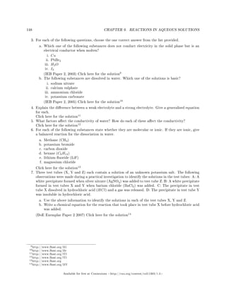 148 CHAPTER 9. REACTIONS IN AQUEOUS SOLUTIONS
3. For each of the following questions, choose the one correct answer from the list provided.
a. Which one of the following substances does not conduct electricity in the solid phase but is an
electrical conductor when molten?
i. Cu
ii. PbBr2
iii. H2O
iv. I2
(IEB Paper 2, 2003) Click here for the solution
9
b. The following substances are dissolved in water. Which one of the solutions is basic?
i. sodium nitrate
ii. calcium sulphate
iii. ammonium chloride
iv. potassium carbonate
(IEB Paper 2, 2005) Click here for the solution
10
4. Explain the dierence between a weak electrolyte and a strong electrolyte. Give a generalised equation
for each.
Click here for the solution
11
5. What factors aect the conductivity of water? How do each of these aect the conductivity?
Click here for the solution
12
6. For each of the following substances state whether they are molecular or ionic. If they are ionic, give
a balanced reaction for the dissociation in water.
a. Methane (CH4)
b. potassium bromide
c. carbon dioxide
d. hexane (C6H14)
e. lithium uoride (LiF)
f. magnesium chloride
Click here for the solution
13
7. Three test tubes (X, Y and Z) each contain a solution of an unknown potassium salt. The following
observations were made during a practical investigation to identify the solutions in the test tubes: A: A
white precipitate formed when silver nitrate (AgNO3) was added to test tube Z. B: A white precipitate
formed in test tubes X and Y when barium chloride (BaCl2) was added. C: The precipitate in test
tube X dissolved in hydrochloric acid (HCl) and a gas was released. D: The precipitate in test tube Y
was insoluble in hydrochloric acid.
a. Use the above information to identify the solutions in each of the test tubes X, Y and Z.
b. Write a chemical equation for the reaction that took place in test tube X before hydrochloric acid
was added.
(DoE Exemplar Paper 2 2007) Click here for the solution
14
9http://www.fhsst.org/l31
10http://www.fhsst.org/l3r
11http://www.fhsst.org/lTl
12http://www.fhsst.org/lTi
13http://www.fhsst.org
14http://www.fhsst.org/l3Y
Available for free at Connexions http://cnx.org/content/col11303/1.4
 