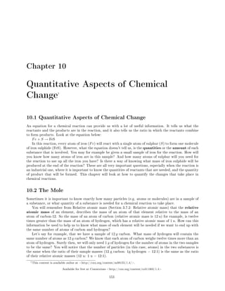 Chapter 10
Quantitative Aspects of Chemical
Change1
10.1 Quantitative Aspects of Chemical Change
An equation for a chemical reaction can provide us with a lot of useful information. It tells us what the
reactants and the products are in the reaction, and it also tells us the ratio in which the reactants combine
to form products. Look at the equation below:
Fe + S → FeS
In this reaction, every atom of iron (Fe) will react with a single atom of sulphur (S) to form one molecule
of iron sulphide (FeS). However, what the equation doesn't tell us, is the quantities or the amount of each
substance that is involved. You may for example be given a small sample of iron for the reaction. How will
you know how many atoms of iron are in this sample? And how many atoms of sulphur will you need for
the reaction to use up all the iron you have? Is there a way of knowing what mass of iron sulphide will be
produced at the end of the reaction? These are all very important questions, especially when the reaction is
an industrial one, where it is important to know the quantities of reactants that are needed, and the quantity
of product that will be formed. This chapter will look at how to quantify the changes that take place in
chemical reactions.
10.2 The Mole
Sometimes it is important to know exactly how many particles (e.g. atoms or molecules) are in a sample of
a substance, or what quantity of a substance is needed for a chemical reaction to take place.
You will remember from Relative atomic mass (Section 3.7.2: Relative atomic mass) that the relative
atomic mass of an element, describes the mass of an atom of that element relative to the mass of an
atom of carbon-12. So the mass of an atom of carbon (relative atomic mass is 12 u) for example, is twelve
times greater than the mass of an atom of hydrogen, which has a relative atomic mass of 1 u. How can this
information be used to help us to know what mass of each element will be needed if we want to end up with
the same number of atoms of carbon and hydrogen?
Let's say for example, that we have a sample of 12 g carbon. What mass of hydrogen will contain the
same number of atoms as 12 g carbon? We know that each atom of carbon weighs twelve times more than an
atom of hydrogen. Surely then, we will only need 1 g of hydrogen for the number of atoms in the two samples
to be the same? You will notice that the number of particles (in this case, atoms) in the two substances is
the same when the ratio of their sample masses (12 g carbon: 1g hydrogen = 12:1) is the same as the ratio
of their relative atomic masses (12 u: 1 u = 12:1).
1This content is available online at http://cnx.org/content/m38155/1.4/.
Available for free at Connexions http://cnx.org/content/col11303/1.4
151
 