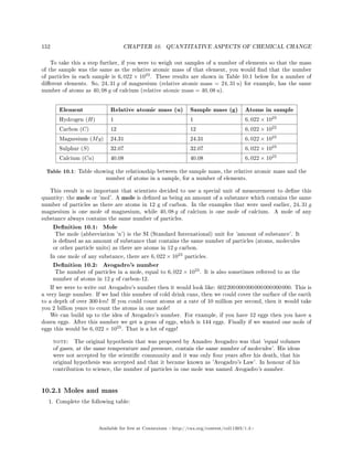 152 CHAPTER 10. QUANTITATIVE ASPECTS OF CHEMICAL CHANGE
To take this a step further, if you were to weigh out samples of a number of elements so that the mass
of the sample was the same as the relative atomic mass of that element, you would nd that the number
of particles in each sample is 6, 022 × 1023
. These results are shown in Table 10.1 below for a number of
dierent elements. So, 24, 31 g of magnesium (relative atomic mass = 24, 31 u) for example, has the same
number of atoms as 40, 08 g of calcium (relative atomic mass = 40, 08 u).
Element Relative atomic mass (u) Sample mass (g) Atoms in sample
Hydrogen (H) 1 1 6, 022 × 1023
Carbon (C) 12 12 6, 022 × 1022
Magnesium (Mg) 24.31 24.31 6, 022 × 1023
Sulphur (S) 32.07 32.07 6, 022 × 1023
Calcium (Ca) 40.08 40.08 6, 022 × 1023
Table 10.1: Table showing the relationship between the sample mass, the relative atomic mass and the
number of atoms in a sample, for a number of elements.
This result is so important that scientists decided to use a special unit of measurement to dene this
quantity: the mole or 'mol'. A mole is dened as being an amount of a substance which contains the same
number of particles as there are atoms in 12 g of carbon. In the examples that were used earlier, 24, 31 g
magnesium is one mole of magnesium, while 40, 08 g of calcium is one mole of calcium. A mole of any
substance always contains the same number of particles.
Denition 10.1: Mole
The mole (abbreviation 'n') is the SI (Standard International) unit for 'amount of substance'. It
is dened as an amount of substance that contains the same number of particles (atoms, molecules
or other particle units) as there are atoms in 12 g carbon.
In one mole of any substance, there are 6, 022 × 1023
particles.
Denition 10.2: Avogadro's number
The number of particles in a mole, equal to 6, 022 × 1023
. It is also sometimes referred to as the
number of atoms in 12 g of carbon-12.
If we were to write out Avogadro's number then it would look like: 602200000000000000000000. This is
a very large number. If we had this number of cold drink cans, then we could cover the surface of the earth
to a depth of over 300 km! If you could count atoms at a rate of 10 million per second, then it would take
you 2 billion years to count the atoms in one mole!
We can build up to the idea of Avogadro's number. For example, if you have 12 eggs then you have a
dozen eggs. After this number we get a gross of eggs, which is 144 eggs. Finally if we wanted one mole of
eggs this would be 6, 022 × 1023
. That is a lot of eggs!
note: The original hypothesis that was proposed by Amadeo Avogadro was that 'equal volumes
of gases, at the same temperature and pressure, contain the same number of molecules'. His ideas
were not accepted by the scientic community and it was only four years after his death, that his
original hypothesis was accepted and that it became known as 'Avogadro's Law'. In honour of his
contribution to science, the number of particles in one mole was named Avogadro's number.
10.2.1 Moles and mass
1. Complete the following table:
Available for free at Connexions http://cnx.org/content/col11303/1.4
 