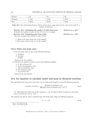 154 CHAPTER 10. QUANTITATIVE ASPECTS OF CHEMICAL CHANGE
Oxygen 16 16 16
Nitrogen 14,01 14,01 14,01
Iron 55,85 55,85 55,85
Table 10.3: The relationship between relative atomic mass, molar mass and the mass of one mole for a
number of elements.
Exercise 10.1: Calculating the number of moles from mass (Solution on p. 167.)
Calculate the number of moles of iron (Fe) in a 11, 7 g sample.
Exercise 10.2: Calculating mass from moles (Solution on p. 167.)
You have a sample that contains 5 moles of zinc.
1. What is the mass of the zinc in the sample?
2. How many atoms of zinc are in the sample?
10.3.1 Moles and molar mass
1. Give the molar mass of each of the following elements:
a. hydrogen
b. nitrogen
c. bromine
Click here for the solution
4
2. Calculate the number of moles in each of the following samples:
a. 21, 62 g of boron (B)
b. 54, 94 g of manganese (Mn)
c. 100, 3 g of mercury (Hg)
d. 50 g of barium (Ba)
e. 40 g of lead (Pb)
Click here for the solution
5
10.4 An equation to calculate moles and mass in chemical reactions
The calculations that have been used so far, can be made much simpler by using the following equation:
n (number of moles) =
m (mass of substance in g)
M molar mass of substance in g · mol−1 (10.1)
tip: Remember that when you use the equation n = m
M , the mass is always in grams (g) and molar
mass is in grams per mol (g · mol−1
).
The equation can also be used to calculate mass and molar mass, using the following equations:
m = n × M (10.2)
4http://www.fhsst.org/lg3
5http://www.fhsst.org/lgO
Available for free at Connexions http://cnx.org/content/col11303/1.4
 