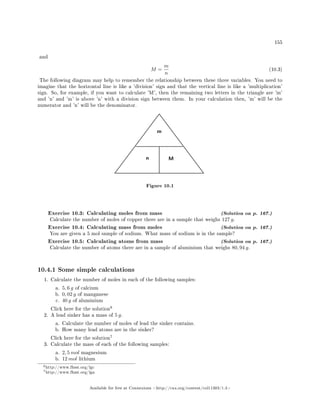 155
and
M =
m
n
(10.3)
The following diagram may help to remember the relationship between these three variables. You need to
imagine that the horizontal line is like a 'division' sign and that the vertical line is like a 'multiplication'
sign. So, for example, if you want to calculate 'M', then the remaining two letters in the triangle are 'm'
and 'n' and 'm' is above 'n' with a division sign between them. In your calculation then, 'm' will be the
numerator and 'n' will be the denominator.
m
n M
Figure 10.1
Exercise 10.3: Calculating moles from mass (Solution on p. 167.)
Calculate the number of moles of copper there are in a sample that weighs 127 g.
Exercise 10.4: Calculating mass from moles (Solution on p. 167.)
You are given a 5 mol sample of sodium. What mass of sodium is in the sample?
Exercise 10.5: Calculating atoms from mass (Solution on p. 167.)
Calculate the number of atoms there are in a sample of aluminium that weighs 80, 94 g.
10.4.1 Some simple calculations
1. Calculate the number of moles in each of the following samples:
a. 5, 6 g of calcium
b. 0, 02 g of manganese
c. 40 g of aluminium
Click here for the solution
6
2. A lead sinker has a mass of 5 g.
a. Calculate the number of moles of lead the sinker contains.
b. How many lead atoms are in the sinker?
Click here for the solution
7
3. Calculate the mass of each of the following samples:
a. 2, 5 mol magnesium
b. 12 mol lithium
6http://www.fhsst.org/lgc
7http://www.fhsst.org/lga
Available for free at Connexions http://cnx.org/content/col11303/1.4
 