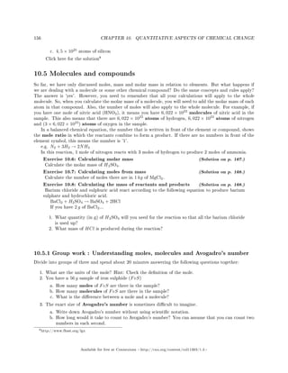 156 CHAPTER 10. QUANTITATIVE ASPECTS OF CHEMICAL CHANGE
c. 4, 5 × 1025
atoms of silicon
Click here for the solution
8
10.5 Molecules and compounds
So far, we have only discussed moles, mass and molar mass in relation to elements. But what happens if
we are dealing with a molecule or some other chemical compound? Do the same concepts and rules apply?
The answer is 'yes'. However, you need to remember that all your calculations will apply to the whole
molecule. So, when you calculate the molar mass of a molecule, you will need to add the molar mass of each
atom in that compound. Also, the number of moles will also apply to the whole molecule. For example, if
you have one mole of nitric acid (HNO3), it means you have 6, 022 × 1023
molecules of nitric acid in the
sample. This also means that there are 6, 022 × 1023
atoms of hydrogen, 6, 022 × 1023
atoms of nitrogen
and (3 × 6, 022 × 1023
) atoms of oxygen in the sample.
In a balanced chemical equation, the number that is written in front of the element or compound, shows
the mole ratio in which the reactants combine to form a product. If there are no numbers in front of the
element symbol, this means the number is '1'.
e.g. N2 + 3H2 → 2NH3
In this reaction, 1 mole of nitrogen reacts with 3 moles of hydrogen to produce 2 moles of ammonia.
Exercise 10.6: Calculating molar mass (Solution on p. 167.)
Calculate the molar mass of H2SO4.
Exercise 10.7: Calculating moles from mass (Solution on p. 168.)
Calculate the number of moles there are in 1 kg of MgCl2.
Exercise 10.8: Calculating the mass of reactants and products (Solution on p. 168.)
Barium chloride and sulphuric acid react according to the following equation to produce barium
sulphate and hydrochloric acid.
BaCl2 + H2SO4 → BaSO4 + 2HCl
If you have 2 g of BaCl2...
1. What quantity (in g) of H2SO4 will you need for the reaction so that all the barium chloride
is used up?
2. What mass of HCl is produced during the reaction?
10.5.1 Group work : Understanding moles, molecules and Avogadro's number
Divide into groups of three and spend about 20 minutes answering the following questions together:
1. What are the units of the mole? Hint: Check the denition of the mole.
2. You have a 56 g sample of iron sulphide (FeS)
a. How many moles of FeS are there in the sample?
b. How many molecules of FeS are there in the sample?
c. What is the dierence between a mole and a molecule?
3. The exact size of Avogadro's number is sometimes dicult to imagine.
a. Write down Avogadro's number without using scientic notation.
b. How long would it take to count to Avogadro's number? You can assume that you can count two
numbers in each second.
8http://www.fhsst.org/lgx
Available for free at Connexions http://cnx.org/content/col11303/1.4
 