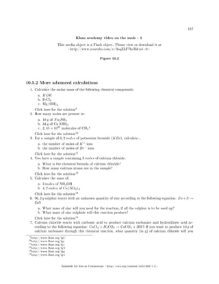 157
Khan academy video on the mole - 1
This media object is a Flash object. Please view or download it at
http://www.youtube.com/v/AsqEkF7hcIIrel=0
Figure 10.2
10.5.2 More advanced calculations
1. Calculate the molar mass of the following chemical compounds:
a. KOH
b. FeCl3
c. Mg (OH)2
Click here for the solution
9
2. How many moles are present in:
a. 10 g of Na2SO4
b. 34 g of Ca (OH)2
c. 2, 45 × 1023
molecules of CH4?
Click here for the solution
10
3. For a sample of 0, 2 moles of potassium bromide (KBr), calculate...
a. the number of moles of K+
ions
b. the number of moles of Br−
ions
Click here for the solution
11
4. You have a sample containing 3 moles of calcium chloride.
a. What is the chemical formula of calcium chloride?
b. How many calcium atoms are in the sample?
Click here for the solution
12
5. Calculate the mass of:
a. 3 moles of NH4OH
b. 4, 2 moles of Ca (NO3) 2
Click here for the solution
13
6. 96, 2 g sulphur reacts with an unknown quantity of zinc according to the following equation: Zn+S →
ZnS
a. What mass of zinc will you need for the reaction, if all the sulphur is to be used up?
b. What mass of zinc sulphide will this reaction produce?
Click here for the solution
14
7. Calcium chloride reacts with carbonic acid to produce calcium carbonate and hydrochloric acid ac-
cording to the following equation: CaCl2 + H2CO3 → CaCO3 + 2HCl If you want to produce 10 g of
calcium carbonate through this chemical reaction, what quantity (in g) of calcium chloride will you
9http://www.fhsst.org/lgC
10http://www.fhsst.org/lgr
11http://www.fhsst.org/lg1
12http://www.fhsst.org/lgY
13http://www.fhsst.org/lgg
14http://www.fhsst.org/lg4
Available for free at Connexions http://cnx.org/content/col11303/1.4
 