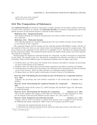 158 CHAPTER 10. QUANTITATIVE ASPECTS OF CHEMICAL CHANGE
need at the start of the reaction?
Click here for the solution
15
10.6 The Composition of Substances
The empirical formula of a chemical compound is a simple expression of the relative number of each type
of atom in that compound. In contrast, the molecular formula of a chemical compound gives the actual
number of atoms of each element found in a molecule of that compound.
Denition 10.4: Empirical formula
The empirical formula of a chemical compound gives the relative number of each type of atom in
that compound.
Denition 10.5: Molecular formula
The molecular formula of a chemical compound gives the exact number of atoms of each element
in one molecule of that compound.
The compound ethanoic acid for example, has the molecular formula CH3COOH or simply C2H4O2. In
one molecule of this acid, there are two carbon atoms, four hydrogen atoms and two oxygen atoms. The
ratio of atoms in the compound is 2:4:2, which can be simplied to 1:2:1. Therefore, the empirical formula
for this compound is CH2O. The empirical formula contains the smallest whole number ratio of the elements
that make up a compound.
Knowing either the empirical or molecular formula of a compound, can help to determine its composition
in more detail. The opposite is also true. Knowing the composition of a substance can help you to determine
its formula. There are four dierent types of composition problems that you might come across:
1. Problems where you will be given the formula of the substance and asked to calculate the percentage
by mass of each element in the substance.
2. Problems where you will be given the percentage composition and asked to calculate the formula.
3. Problems where you will be given the products of a chemical reaction and asked to calculate the formula
of one of the reactants. These are often referred to as combustion analysis problems.
4. Problems where you will be asked to nd number of moles of waters of crystallisation.
Exercise 10.9: Calculating the percentage by mass of elements in a compound (Solution
on p. 168.)
Calculate the percentage that each element contributes to the overall mass of sulphuric acid
(H2SO4).
Exercise 10.10: Determining the empirical formula of a compound (Solution on p.
169.)
A compound contains 52.2% carbon (C), 13.0% hydrogen (H) and 34.8% oxygen (O). Determine
its empirical formula.
Exercise 10.11: Determining the formula of a compound (Solution on p. 169.)
207 g of lead combines with oxygen to form 239 g of a lead oxide. Use this information to work
out the formula of the lead oxide (Relative atomic masses: Pb = 207 u and O = 16 u).
Exercise 10.12: Empirical and molecular formula (Solution on p. 170.)
Vinegar, which is used in our homes, is a dilute form of acetic acid. A sample of acetic acid has
the following percentage composition: 39,9% carbon, 6,7% hyrogen and 53,4% oxygen.
1. Determine the empirical formula of acetic acid.
2. Determine the molecular formula of acetic acid if the molar mass of acetic acid is 60 g ·mol−1
.
15http://www.fhsst.org/lg2
Available for free at Connexions http://cnx.org/content/col11303/1.4
 