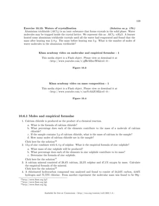 159
Exercise 10.13: Waters of crystallisation (Solution on p. 170.)
Aluminium trichloride (AlCl3) is an ionic substance that forms crystals in the solid phase. Water
molecules may be trapped inside the crystal lattice. We represent this as: AlCl3 · nH2O. A learner
heated some aluminium trichloride crystals until all the water had evaporated and found that the
mass after heating was 2, 8 g. The mass before heating was 5 g. What is the number of moles of
water molecules in the aluminium trichloride?
Khan academy video on molecular and empirical formulae - 1
This media object is a Flash object. Please view or download it at
http://www.youtube.com/v/gfBcM3uvWfsrel=0
Figure 10.3
Khan academy video on mass composition - 1
This media object is a Flash object. Please view or download it at
http://www.youtube.com/v/xatVrAh2U0Erel=0
Figure 10.4
10.6.1 Moles and empirical formulae
1. Calcium chloride is produced as the product of a chemical reaction.
a. What is the formula of calcium chloride?
b. What percentage does each of the elements contribute to the mass of a molecule of calcium
chloride?
c. If the sample contains 5 g of calcium chloride, what is the mass of calcium in the sample?
d. How many moles of calcium chloride are in the sample?
Click here for the solution
16
2. 13 g of zinc combines with 6, 4 g of sulphur. What is the empirical formula of zinc sulphide?
a. What mass of zinc sulphide will be produced?
b. What percentage does each of the elements in zinc sulphide contribute to its mass?
c. Determine the formula of zinc sulphide.
Click here for the solution
17
3. A calcium mineral consisted of 29,4% calcium, 23,5% sulphur and 47,1% oxygen by mass. Calculate
the empirical formula of the mineral.
Click here for the solution
18
4. A chlorinated hydrocarbon compound was analysed and found to consist of 24,24% carbon, 4,04%
hydrogen and 71,72% chlorine. From another experiment the molecular mass was found to be 99g ·
16http://www.fhsst.org/lgT
17http://www.fhsst.org/lgb
18http://www.fhsst.org/lgj
Available for free at Connexions http://cnx.org/content/col11303/1.4
 