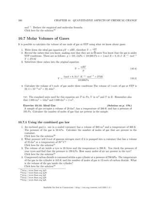 160 CHAPTER 10. QUANTITATIVE ASPECTS OF CHEMICAL CHANGE
mol−1
. Deduce the empirical and molecular formula.
Click here for the solution
19
10.7 Molar Volumes of Gases
It is possible to calculate the volume of one mole of gas at STP using what we know about gases.
1. Write down the ideal gas equation pV = nRT, therefore V = nRT
p
2. Record the values that you know, making sure that they are in SI units You know that the gas is under
STP conditions. These are as follows: p = 101, 3 kPa = 101300 Pa n = 1 mol R = 8, 31 J · K−1
· mol−1
T = 273 K
3. Substitute these values into the original equation.
V =
nRT
p
(10.4)
V =
1mol × 8, 31J · K−1
· mol−1
× 273K
101300Pa
(10.5)
4. Calculate the volume of 1 mole of gas under these conditions The volume of 1 mole of gas at STP is
22, 4 × 10−3
m3
= 22, 4dm3
.
tip: The standard units used for this equation are P in Pa, V in m3
and T in K. Remember also
that 1 000 cm3
= 1dm3
and 1 000 dm3
= 1 m3
.
Exercise 10.14: Ideal Gas (Solution on p. 170.)
A sample of gas occupies a volume of 20 dm3
, has a temperature of 200 K and has a pressure of
105 Pa. Calculate the number of moles of gas that are present in the sample.
10.7.1 Using the combined gas law
1. An enclosed gas(i.e. one in a sealed container) has a volume of 300 cm3
and a temperature of 300 K.
The pressure of the gas is 50 kPa. Calculate the number of moles of gas that are present in the
container.
Click here for the solution
20
2. What pressure will 3 mol of gaseous nitrogen exert if it is pumped into a container that has a volume
of 25 dm3
at a temperature of 29 0
C?
Click here for the solution
21
3. The volume of air inside a tyre is 19 litres and the temperature is 290 K. You check the pressure of
your tyres and nd that the pressure is 190 kPa. How many moles of air are present in the tyre?
Click here for the solution
22
4. Compressed carbon dioxide is contained within a gas cylinder at a pressure of 700 kPa. The temperature
of the gas in the cylinder is 310 K and the number of moles of gas is 13 mols of carbon dioxide. What
is the volume of the gas inside the cylinder?
Click here for the solution
23
19http://www.fhsst.org/lgD
20http://www.fhsst.org/lgW
21http://www.fhsst.org/lgZ
22http://www.fhsst.org/lgB
23http://www.fhsst.org/lgK
Available for free at Connexions http://cnx.org/content/col11303/1.4
 