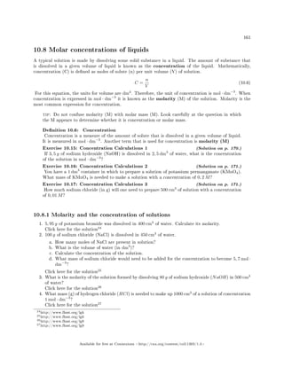 161
10.8 Molar concentrations of liquids
A typical solution is made by dissolving some solid substance in a liquid. The amount of substance that
is dissolved in a given volume of liquid is known as the concentration of the liquid. Mathematically,
concentration (C) is dened as moles of solute (n) per unit volume (V) of solution.
C =
n
V
(10.6)
For this equation, the units for volume are dm3
. Therefore, the unit of concentration is mol · dm−3
. When
concentration is expressed in mol · dm−3
it is known as the molarity (M) of the solution. Molarity is the
most common expression for concentration.
tip: Do not confuse molarity (M) with molar mass (M). Look carefully at the question in which
the M appears to determine whether it is concentration or molar mass.
Denition 10.6: Concentration
Concentration is a measure of the amount of solute that is dissolved in a given volume of liquid.
It is measured in mol · dm−3
. Another term that is used for concentration is molarity (M)
Exercise 10.15: Concentration Calculations 1 (Solution on p. 170.)
If 3, 5 g of sodium hydroxide (NaOH) is dissolved in 2, 5 dm3
of water, what is the concentration
of the solution in mol · dm−3
?
Exercise 10.16: Concentration Calculations 2 (Solution on p. 171.)
You have a 1 dm3
container in which to prepare a solution of potassium permanganate (KMnO4).
What mass of KMnO4 is needed to make a solution with a concentration of 0, 2 M?
Exercise 10.17: Concentration Calculations 3 (Solution on p. 171.)
How much sodium chloride (in g) will one need to prepare 500 cm3
of solution with a concentration
of 0, 01 M?
10.8.1 Molarity and the concentration of solutions
1. 5, 95 g of potassium bromide was dissolved in 400 cm3
of water. Calculate its molarity.
Click here for the solution
24
2. 100 g of sodium chloride (NaCl) is dissolved in 450 cm3
of water.
a. How many moles of NaCl are present in solution?
b. What is the volume of water (in dm3
)?
c. Calculate the concentration of the solution.
d. What mass of sodium chloride would need to be added for the concentration to become 5, 7 mol ·
dm−3
?
Click here for the solution
25
3. What is the molarity of the solution formed by dissolving 80 g of sodium hydroxide (NaOH) in 500 cm3
of water?
Click here for the solution
26
4. What mass (g) of hydrogen chloride (HCl) is needed to make up 1000 cm3
of a solution of concentration
1 mol · dm−3
?
Click here for the solution
27
24http://www.fhsst.org/lgk
25http://www.fhsst.org/lg0
26http://www.fhsst.org/lg8
27http://www.fhsst.org/lg9
Available for free at Connexions http://cnx.org/content/col11303/1.4
 