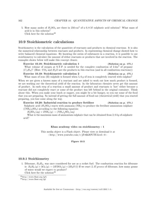 162 CHAPTER 10. QUANTITATIVE ASPECTS OF CHEMICAL CHANGE
5. How many moles of H2SO4 are there in 250 cm3
of a 0, 8 M sulphuric acid solution? What mass of
acid is in this solution?
Click here for the solution
28
10.9 Stoichiometric calculations
Stoichiometry is the calculation of the quantities of reactants and products in chemical reactions. It is also
the numerical relationship between reactants and products. In representing chemical change showed how to
write balanced chemical equations. By knowing the ratios of substances in a reaction, it is possible to use
stoichiometry to calculate the amount of either reactants or products that are involved in the reaction. The
examples shown below will make this concept clearer.
Exercise 10.18: Stoichiometric calculation 1 (Solution on p. 171.)
What volume of oxygen at S.T.P. is needed for the complete combustion of 2 dm3
of propane
(C3H8)? (Hint: CO2 and H2O are the products in this reaction (and in all combustion reactions))
Exercise 10.19: Stoichiometric calculation 2 (Solution on p. 171.)
What mass of iron (II) sulphide is formed when 5, 6 g of iron is completely reacted with sulphur?
When we are given a known mass of a reactant and are asked to work out how much product is formed,
we are working out the theoretical yield of the reaction. In the laboratory chemists never get this amount
of product. In each step of a reaction a small amount of product and reactants is 'lost' either because a
reactant did not completely react or some of the product was left behind in the original container. Think
about this. When you make your lunch or supper, you might be a bit hungry, so you eat some of the food
that you are preparing. So instead of getting the full amount of food out (theoretical yield) that you started
preparing, you lose some along the way.
Exercise 10.20: Industrial reaction to produce fertiliser (Solution on p. 171.)
Sulphuric acid (H2SO4) reacts with ammonia (NH3) to produce the fertiliser ammonium sulphate
((NH4)2SO4) according to the following equation:
H2SO4 (aq) + 2NH3 (g) → (NH4)2SO4 (aq)
What is the maximum mass of ammonium sulphate that can be obtained from 2, 0 kg of sulphuric
acid?
Khan academy video on stoichiometry - 1
This media object is a Flash object. Please view or download it at
http://www.youtube.com/v/jFv6k2OV7IUrel=0
Figure 10.5
10.9.1 Stoichiometry
1. Diborane, B2H6, was once considered for use as a rocket fuel. The combustion reaction for diborane
is: B2H6 (g) + 3O2 (g) → 2HBO2 (g) + 2H2O (l) If we react 2, 37 grams of diborane, how many grams
of water would we expect to produce?
Click here for the solution
29
28http://www.fhsst.org/lgX
29http://www.fhsst.org/lgI
Available for free at Connexions http://cnx.org/content/col11303/1.4
 