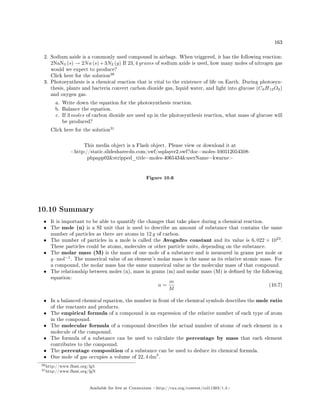 163
2. Sodium azide is a commonly used compound in airbags. When triggered, it has the following reaction:
2NaN3 (s) → 2Na (s)+3N2 (g) If 23, 4 grams of sodium azide is used, how many moles of nitrogen gas
would we expect to produce?
Click here for the solution
30
3. Photosynthesis is a chemical reaction that is vital to the existence of life on Earth. During photosyn-
thesis, plants and bacteria convert carbon dioxide gas, liquid water, and light into glucose (C6H12O6)
and oxygen gas.
a. Write down the equation for the photosynthesis reaction.
b. Balance the equation.
c. If 3 moles of carbon dioxide are used up in the photosynthesis reaction, what mass of glucose will
be produced?
Click here for the solution
31
This media object is a Flash object. Please view or download it at
http://static.slidesharecdn.com/swf/ssplayer2.swf?doc=moles-100512054508-
phpapp02stripped_title=moles-4065434userName=kwarne
Figure 10.6
10.10 Summary
• It is important to be able to quantify the changes that take place during a chemical reaction.
• The mole (n) is a SI unit that is used to describe an amount of substance that contains the same
number of particles as there are atoms in 12 g of carbon.
• The number of particles in a mole is called the Avogadro constant and its value is 6, 022 × 1023
.
These particles could be atoms, molecules or other particle units, depending on the substance.
• The molar mass (M) is the mass of one mole of a substance and is measured in grams per mole or
g · mol−1
. The numerical value of an element's molar mass is the same as its relative atomic mass. For
a compound, the molar mass has the same numerical value as the molecular mass of that compound.
• The relationship between moles (n), mass in grams (m) and molar mass (M) is dened by the following
equation:
n =
m
M
(10.7)
• In a balanced chemical equation, the number in front of the chemical symbols describes the mole ratio
of the reactants and products.
• The empirical formula of a compound is an expression of the relative number of each type of atom
in the compound.
• The molecular formula of a compound describes the actual number of atoms of each element in a
molecule of the compound.
• The formula of a substance can be used to calculate the percentage by mass that each element
contributes to the compound.
• The percentage composition of a substance can be used to deduce its chemical formula.
• One mole of gas occupies a volume of 22, 4 dm3
.
30http://www.fhsst.org/lg5
31http://www.fhsst.org/lgN
Available for free at Connexions http://cnx.org/content/col11303/1.4
 