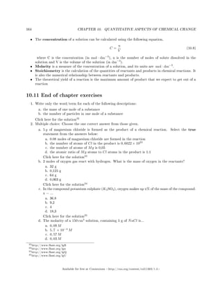 164 CHAPTER 10. QUANTITATIVE ASPECTS OF CHEMICAL CHANGE
• The concentration of a solution can be calculated using the following equation,
C =
n
V
(10.8)
where C is the concentration (in mol · dm−3
), n is the number of moles of solute dissolved in the
solution and V is the volume of the solution (in dm−3
).
• Molarity is a measure of the concentration of a solution, and its units are mol · dm−3
.
• Stoichiometry is the calculation of the quantities of reactants and products in chemical reactions. It
is also the numerical relationship between reactants and products.
• The theoretical yield of a reaction is the maximum amount of product that we expect to get out of a
reaction
10.11 End of chapter exercises
1. Write only the word/term for each of the following descriptions:
a. the mass of one mole of a substance
b. the number of particles in one mole of a substance
Click here for the solution
32
2. Multiple choice: Choose the one correct answer from those given.
a. 5 g of magnesium chloride is formed as the product of a chemical reaction. Select the true
statement from the answers below:
a. 0.08 moles of magnesium chloride are formed in the reaction
b. the number of atoms of Cl in the product is 0, 6022 × 1023
c. the number of atoms of Mg is 0,05
d. the atomic ratio of Mg atoms to Cl atoms in the product is 1:1
Click here for the solution
33
b. 2 moles of oxygen gas react with hydrogen. What is the mass of oxygen in the reactants?
a. 32 g
b. 0,125 g
c. 64 g
d. 0,063 g
Click here for the solution
34
c. In the compound potassium sulphate (K2SO4), oxygen makes up x% of the mass of the compound.
x = ...
a. 36.8
b. 9,2
c. 4
d. 18,3
Click here for the solution
35
d. The molarity of a 150 cm3
solution, containing 5 g of NaCl is...
a. 0, 09 M
b. 5, 7 × 10−4
M
c. 0, 57 M
d. 0, 03 M
32http://www.fhsst.org/lgR
33http://www.fhsst.org/lgn
34http://www.fhsst.org/lgQ
35http://www.fhsst.org/lgU
Available for free at Connexions http://cnx.org/content/col11303/1.4
 