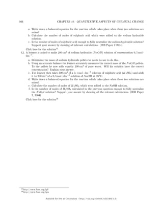 166 CHAPTER 10. QUANTITATIVE ASPECTS OF CHEMICAL CHANGE
a. Write down a balanced equation for the reaction which takes place when these two solutions are
mixed.
b. Calculate the number of moles of sulphuric acid which were added to the sodium hydroxide
solution.
c. Is the number of moles of sulphuric acid enough to fully neutralise the sodium hydroxide solution?
Support your answer by showing all relevant calculations. (IEB Paper 2 2004)
Click here for the solution
45
12. A learner is asked to make 200 cm3
of sodium hydroxide (NaOH) solution of concentration 0, 5 mol ·
dm−3
.
a. Determine the mass of sodium hydroxide pellets he needs to use to do this.
b. Using an accurate balance the learner accurately measures the correct mass of the NaOH pellets.
To the pellets he now adds exactly 200 cm3
of pure water. Will his solution have the correct
concentration? Explain your answer.
c. The learner then takes 300 cm3
of a 0, 1 mol · dm−3
solution of sulphuric acid (H2SO4) and adds
it to 200 cm3
of a 0, 5 mol · dm−3
solution of NaOH at 250
C.
d. Write down a balanced equation for the reaction which takes place when these two solutions are
mixed.
e. Calculate the number of moles of H2SO4 which were added to the NaOH solution.
f. Is the number of moles of H2SO4 calculated in the previous question enough to fully neutralise
the NaOH solution? Support your answer by showing all the relevant calculations. (IEB Paper
2, 2004)
Click here for the solution
46
45http://www.fhsst.org/lgP
46http://www.fhsst.org/lgm
Available for free at Connexions http://cnx.org/content/col11303/1.4
 