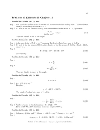 167
Solutions to Exercises in Chapter 10
Solution to Exercise 10.1 (p. 154)
Step 1. If we look at the periodic table, we see that the molar mass of iron is 55, 85 g · mol−1
. This means that
1 mole of iron will have a mass of 55, 85 g.
Step 2. If 1 mole of iron has a mass of 55, 85 g, then: the number of moles of iron in 111, 7 g must be:
111, 7g
55, 85g · mol−1 = 2 mol (10.9)
There are 2 moles of iron in the sample.
Solution to Exercise 10.2 (p. 154)
Step 1. Molar mass of zinc is 65, 38 g · mol−1
, meaning that 1 mole of zinc has a mass of 65, 38 g.
Step 2. If 1 mole of zinc has a mass of 65, 38 g, then 5 moles of zinc has a mass of: 65, 38 g × 5 mol = 326, 9 g
(answer to a)
Step 3.
5 × 6, 022 × 1023
= 30, 115 × 1023
(10.10)
(answer to b)
Solution to Exercise 10.3 (p. 155)
Step 1.
n =
m
M
(10.11)
Step 2.
n =
127
63, 55
= 2 (10.12)
There are 2 moles of copper in the sample.
Solution to Exercise 10.4 (p. 155)
Step 1.
m = n × M (10.13)
Step 2. MNa = 22, 99 g · mol−1
Therefore,
m = 5 × 22, 99 = 114, 95 g (10.14)
The sample of sodium has a mass of 114, 95 g.
Solution to Exercise 10.5 (p. 155)
Step 1.
n =
m
M
=
80, 94
26, 98
= 3 moles (10.15)
Step 2. Number of atoms in 3 mol aluminium = 3 × 6, 022 × 1023
There are 18, 069 × 1023
aluminium atoms in a sample of 80, 94 g.
Solution to Exercise 10.6 (p. 156)
Step 1. Hydrogen = 1, 008 g · mol−1
; Sulphur = = 32, 07 g · mol−1
; Oxygen = 16 g · mol−1
Step 2.
M(H2SO4) = (2 × 1, 008) + (32, 07) + (4 × 16) = 98, 09 g · mol−1
(10.16)
Available for free at Connexions http://cnx.org/content/col11303/1.4
 