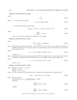 168 CHAPTER 10. QUANTITATIVE ASPECTS OF CHEMICAL CHANGE
Solution to Exercise 10.7 (p. 156)
Step 1.
n =
m
M
(10.17)
Step 2. a. Convert mass into grams
m = 1kg × 1000 = 1000 g (10.18)
b. Calculate the molar mass of MgCl2.
M(MgCl2) = 24, 31 + (2 × 35, 45) = 95, 21 g · mol−1
(10.19)
Step 3.
n =
1000
95, 21
= 10, 5 mol (10.20)
There are 10, 5 moles of magnesium chloride in a 1 kg sample.
Solution to Exercise 10.8 (p. 156)
Step 1.
n =
m
M
=
2
208, 24
= 0, 0096 mol (10.21)
Step 2. According to the balanced equation, 1 mole of BaCl2 will react with 1 mole of H2SO4. Therefore, if
0, 0096 mol of BaCl2 react, then there must be the same number of moles of H2SO4 that react because
their mole ratio is 1:1.
Step 3.
m = n × M = 0, 0096 × 98, 086 = 0, 94 g (10.22)
(answer to 1)
Step 4. According to the balanced equation, 2 moles of HCl are produced for every 1 mole of the two reactants.
Therefore the number of moles of HCl produced is (2 × 0, 0096), which equals 0, 0096 moles.
Step 5.
m = n × M = 0, 0192 × 35, 73 = 0, 69 g (10.23)
(answer to 2)
Solution to Exercise 10.9 (p. 158)
Step 1. Hydrogen = 1, 008 × 2 = 2, 016 u
Sulphur = 32, 07 u
Oxygen = 4 × 16 = 64 u
Step 2. Use the calculations in the previous step to calculate the molecular mass of sulphuric acid.
Mass = 2, 016 + 32, 07 + 64 = 98, 09 u (10.24)
Step 3. Use the equation:
Percentage by mass = atomic mass
molecular mass of H2SO4
× 100%
Hydrogen
2, 016
98, 09
× 100% = 2, 06% (10.25)
Sulphur
32, 07
98, 09
× 100% = 32, 69% (10.26)
Available for free at Connexions http://cnx.org/content/col11303/1.4
 