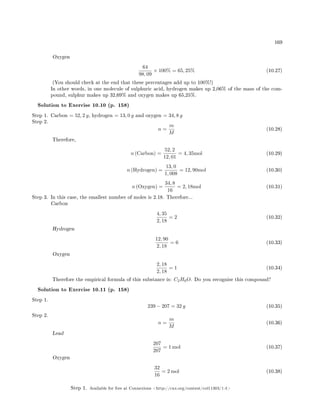 169
Oxygen
64
98, 09
× 100% = 65, 25% (10.27)
(You should check at the end that these percentages add up to 100%!)
In other words, in one molecule of sulphuric acid, hydrogen makes up 2,06% of the mass of the com-
pound, sulphur makes up 32,69% and oxygen makes up 65,25%.
Solution to Exercise 10.10 (p. 158)
Step 1. Carbon = 52, 2 g, hydrogen = 13, 0 g and oxygen = 34, 8 g
Step 2.
n =
m
M
(10.28)
Therefore,
n (Carbon) =
52, 2
12, 01
= 4, 35mol (10.29)
n (Hydrogen) =
13, 0
1, 008
= 12, 90mol (10.30)
n (Oxygen) =
34, 8
16
= 2, 18mol (10.31)
Step 3. In this case, the smallest number of moles is 2.18. Therefore...
Carbon
4, 35
2, 18
= 2 (10.32)
Hydrogen
12, 90
2, 18
= 6 (10.33)
Oxygen
2, 18
2, 18
= 1 (10.34)
Therefore the empirical formula of this substance is: C2H6O. Do you recognise this compound?
Solution to Exercise 10.11 (p. 158)
Step 1.
239 − 207 = 32 g (10.35)
Step 2.
n =
m
M
(10.36)
Lead
207
207
= 1 mol (10.37)
Oxygen
32
16
= 2 mol (10.38)
Step 1. Available for free at Connexions http://cnx.org/content/col11303/1.4
 
