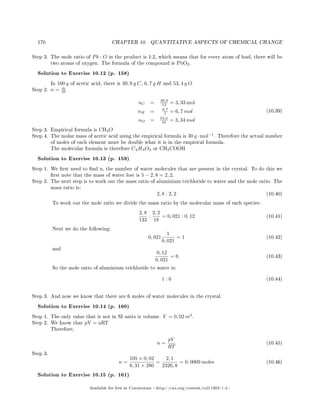 170 CHAPTER 10. QUANTITATIVE ASPECTS OF CHEMICAL CHANGE
Step 3. The mole ratio of Pb : O in the product is 1:2, which means that for every atom of lead, there will be
two atoms of oxygen. The formula of the compound is PbO2.
Solution to Exercise 10.12 (p. 158)
In 100 g of acetic acid, there is 39, 9 g C, 6, 7 g H and 53, 4 g O
Step 2. n = m
M
nC = 39,9
12 = 3, 33 mol
nH = 6,7
1 = 6, 7 mol
nO = 53,4
16 = 3, 34 mol
(10.39)
Step 3. Empirical formula is CH2O
Step 4. The molar mass of acetic acid using the empirical formula is 30 g ·mol−1
. Therefore the actual number
of moles of each element must be double what it is in the empirical formula.
The molecular formula is therefore C2H4O2 or CH3COOH
Solution to Exercise 10.13 (p. 159)
Step 1. We rst need to nd n, the number of water molecules that are present in the crystal. To do this we
rst note that the mass of water lost is 5 − 2, 8 = 2, 2.
Step 2. The next step is to work out the mass ratio of aluminium trichloride to water and the mole ratio. The
mass ratio is:
2, 8 : 2, 2 (10.40)
To work out the mole ratio we divide the mass ratio by the molecular mass of each species:
2, 8
133
:
2, 2
18
= 0, 021 : 0, 12 (10.41)
Next we do the following:
0, 021
1
0, 021
= 1 (10.42)
and
0, 12
0, 021
= 6 (10.43)
So the mole ratio of aluminium trichloride to water is:
1 : 6 (10.44)
Step 3. And now we know that there are 6 moles of water molecules in the crystal.
Solution to Exercise 10.14 (p. 160)
Step 1. The only value that is not in SI units is volume. V = 0, 02 m3
.
Step 2. We know that pV = nRT
Therefore,
n =
pV
RT
(10.45)
Step 3.
n =
105 × 0, 02
8, 31 × 280
=
2, 1
2326, 8
= 0, 0009 moles (10.46)
Solution to Exercise 10.15 (p. 161)
Available for free at Connexions http://cnx.org/content/col11303/1.4
 