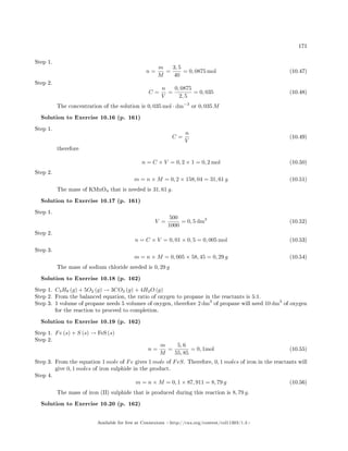 171
Step 1.
n =
m
M
=
3, 5
40
= 0, 0875 mol (10.47)
Step 2.
C =
n
V
=
0, 0875
2, 5
= 0, 035 (10.48)
The concentration of the solution is 0, 035 mol · dm−3
or 0, 035 M
Solution to Exercise 10.16 (p. 161)
Step 1.
C =
n
V
(10.49)
therefore
n = C × V = 0, 2 × 1 = 0, 2 mol (10.50)
Step 2.
m = n × M = 0, 2 × 158, 04 = 31, 61 g (10.51)
The mass of KMnO4 that is needed is 31, 61 g.
Solution to Exercise 10.17 (p. 161)
Step 1.
V =
500
1000
= 0, 5 dm3
(10.52)
Step 2.
n = C × V = 0, 01 × 0, 5 = 0, 005 mol (10.53)
Step 3.
m = n × M = 0, 005 × 58, 45 = 0, 29 g (10.54)
The mass of sodium chloride needed is 0, 29 g
Solution to Exercise 10.18 (p. 162)
Step 1. C3H8 (g) + 5O2 (g) → 3CO2 (g) + 4H2O (g)
Step 2. From the balanced equation, the ratio of oxygen to propane in the reactants is 5:1.
Step 3. 1 volume of propane needs 5 volumes of oxygen, therefore 2 dm3
of propane will need 10 dm3
of oxygen
for the reaction to proceed to completion.
Solution to Exercise 10.19 (p. 162)
Step 1. Fe (s) + S (s) → FeS (s)
Step 2.
n =
m
M
=
5, 6
55, 85
= 0, 1mol (10.55)
Step 3. From the equation 1 mole of Fe gives 1 mole of FeS. Therefore, 0, 1 moles of iron in the reactants will
give 0, 1 moles of iron sulphide in the product.
Step 4.
m = n × M = 0, 1 × 87, 911 = 8, 79 g (10.56)
The mass of iron (II) sulphide that is produced during this reaction is 8, 79 g.
Solution to Exercise 10.20 (p. 162)
Available for free at Connexions http://cnx.org/content/col11303/1.4
 