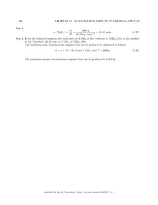 172 CHAPTER 10. QUANTITATIVE ASPECTS OF CHEMICAL CHANGE
Step 1.
n (H2SO4) =
m
M
=
2000 g
98, 078 g · mols−1 = 20, 39 mols (10.57)
Step 2. From the balanced equation, the mole ratio of H2SO4 in the reactants to (NH4) 2SO4 in the product
is 1:1. Therefore, 20, 39 mols of H2SO4 of (NH4) 2SO4.
The maximum mass of ammonium sulphate that can be produced is calculated as follows:
m = n × M = 20, 41mol × 132 g · mol−1
= 2694 g (10.58)
The maximum amount of ammonium sulphate that can be produced is 2, 694 kg.
Available for free at Connexions http://cnx.org/content/col11303/1.4
 