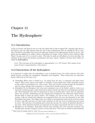 Chapter 11
The Hydrosphere1
11.1 Introduction
As far as we know, the Earth we live on is the only planet that is able to support life. Amongst other factors,
the Earth is just the right distance from the sun to have temperatures that are suitable for life to exist.
Also, the Earth's atmosphere has exactly the right type of gases in the right amounts for life to survive. Our
planet also has water on its surface, which is something very unique. In fact, Earth is often called the 'Blue
Planet' because most of it is covered in water. This water is made up of freshwater in rivers and lakes, the
saltwater of the oceans and estuaries, groundwater and water vapour. Together, all these water bodies are
called the hydrosphere.
note: The total mass of the hydrosphere is approximately 1, 4 × 1018
tonnes! (The volume of one
tonne of water is approximately 1 cubic metre.)
11.2 Interactions of the hydrosphere
It is important to realise that the hydrosphere is not an isolated system, but rather interacts with other
global systems, including the atmosphere, lithosphere and biosphere. These interactions are sometimes
known collectively as the water cycle.
• Atmosphere When water is heated (e.g. by energy from the sun), it evaporates and forms water
vapour. When water vapour cools again, it condenses to form liquid water which eventually returns
to the surface by precipitation e.g. rain or snow. This cycle of water moving through the atmosphere
and the energy changes that accompany it, is what drives weather patterns on earth.
• Lithosphere In the lithosphere (the ocean and continental crust at the Earth's surface), water is an
important weathering agent, which means that it helps to break rock down into rock fragments and then
soil. These fragments may then be transported by water to another place, where they are deposited.
These two processes (weathering and the transporting of fragments) are collectively called erosion.
Erosion helps to shape the earth's surface. For example, you can see this in rivers. In the upper
streams, rocks are eroded and sediments are transported down the river and deposited on the wide
ood plains lower down. On a bigger scale, river valleys in mountains have been carved out by the action
of water, and clis and caves on rocky beach coastlines are also the result of weathering and erosion
by water. The processes of weathering and erosion also increase the content of dissolved minerals in
the water. These dissolved minerals are important for the plants and animals that live in the water.
• Biosphere In the biosphere, land plants absorb water through their roots and then transport this
through their vascular (transport) system to stems and leaves. This water is needed in photosynthesis,
1This content is available online at http://cnx.org/content/m38138/1.4/.
Available for free at Connexions http://cnx.org/content/col11303/1.4
173
 