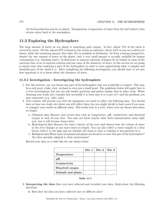 174 CHAPTER 11. THE HYDROSPHERE
the food production process in plants. Transpiration (evaporation of water from the leaf surface) then
returns water back to the atmosphere.
11.3 Exploring the Hydrosphere
The large amount of water on our planet is something quite unique. In fact, about 71% of the earth is
covered by water. Of this, almost 97% is found in the oceans as saltwater, about 2.2% occurs as a solid in ice
sheets, while the remaining amount (less than 1%) is available as freshwater. So from a human perspective,
despite the vast amount of water on the planet, only a very small amount is actually available for human
consumption (e.g. drinking water). In Reactions in aqueous solutions (Chapter 9) we looked at some of the
reactions that occur in aqueous solution and saw some of the chemistry of water, in this section we are going
to spend some time exploring a part of the hydrosphere in order to start appreciating what a complex and
beautiful part of the world it is. After completing the following investigation, you should start to see just
how important it is to know about the chemistry of water.
11.3.1 Investigation : Investigating the hydrosphere
1. For this exercise, you can choose any part of the hydrosphere that you would like to explore. This may
be a rock pool, a lake, river, wetland or even just a small pond. The guidelines below will apply best to
a river investigation, but you can ask similar questions and gather similar data in other areas. When
choosing your study site, consider how accessible it is (how easy is it to get to?) and the problems you
may experience (e.g. tides, rain).
2. Your teacher will provide you with the equipment you need to collect the following data. You should
have at least one study site where you will collect data, but you might decide to have more if you want
to compare your results in dierent areas. This works best in a river, where you can choose sites down
its length.
a. Chemical data Measure and record data such as temperature, pH, conductivity and dissolved
oxygen at each of your sites. You may not know exactly what these measurements mean right
now, but it will become clearer later.
b. Hydrological data Measure the water velocity of the river and observe how the volume of water
in the river changes as you move down its length. You can also collect a water sample in a clear
bottle, hold it to the light and see whether the water is clear or whether it has particles in it.
c. Biological data What types of animals and plants are found in or near this part of the hydrosphere?
Are they specially adapted to their environment?
Record your data in a table like the one shown below:
Site 1 Site 2 Site 3
Temperature
pH
Conductivity
Dissolved oxygen
Animals and plants
Table 11.1
3. Interpreting the data Once you have collected and recorded your data, think about the following
questions:
• How does the data you have collected vary at dierent sites?
Available for free at Connexions http://cnx.org/content/col11303/1.4
 
