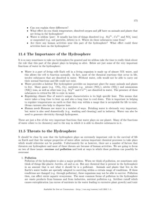 175
• Can you explain these dierences?
• What eect do you think temperature, dissolved oxygen and pH have on animals and plants that
are living in the hydrosphere?
• Water is seldom 'pure'. It usually has lots of things dissolved (e.g. Mg2+
, Ca2+
and NO−
3 ions)
or suspended (e.g. soil particles, debris) in it. Where do these substances come from?
• Are there any human activities near this part of the hydrosphere? What eect could these
activities have on the hydrosphere?
11.4 The Importance of the Hydrosphere
It is so easy sometimes to take our hydrosphere for granted and we seldom take the time to really think about
the role that this part of the planet plays in keeping us alive. Below are just some of the very important
functions of water in the hydrosphere:
• Water is a part of living cells Each cell in a living organism is made up of almost 75% water, and
this allows the cell to function normally. In fact, most of the chemical reactions that occur in life,
involve substances that are dissolved in water. Without water, cells would not be able to carry out
their normal functions and life could not exist.
• Water provides a habitat The hydrosphere provides an important place for many animals and plants
to live. Many gases (e.g. CO2, O2), nutrients e.g. nitrate (NO−
3 ), nitrite (NO−
2 ) and ammonium
(NH+
4 ) ions, as well as other ions (e.g. Mg2+
and Ca2+
) are dissolved in water. The presence of these
substances is critical for life to exist in water.
• Regulating climate One of water's unique characteristics is its high specic heat. This means that
water takes a long time to heat up and also a long time to cool down. This is important in helping
to regulate temperatures on earth so that they stay within a range that is acceptable for life to exist.
Ocean currents also help to disperse heat.
• Human needs Humans use water in a number of ways. Drinking water is obviously very important,
but water is also used domestically (e.g. washing and cleaning) and in industry. Water can also be
used to generate electricity through hydropower.
These are just a few of the very important functions that water plays on our planet. Many of the functions
of water relate to its chemistry and to the way in which it is able to dissolve substances in it.
11.5 Threats to the Hydrosphere
It should be clear by now that the hydrosphere plays an extremely important role in the survival of life
on Earth and that the unique properties of water allow various important chemical processes to take place
which would otherwise not be possible. Unfortunately for us however, there are a number of factors that
threaten our hydrosphere and most of these threats are because of human activities. We are going to focus
on two of these issues: overuse and pollution and look at ways in which these problems can possibly be
overcome.
1. Pollution
Pollution of the hydrosphere is also a major problem. When we think of pollution, we sometimes only
think of things like plastic, bottles, oil and so on. But any chemical that is present in the hydrosphere
in an amount that is not what it should be is a pollutant. Animals and plants that live in the
Earth's water bodies are specially adapted to surviving within a certain range of conditions. If these
conditions are changed (e.g. through pollution), these organisms may not be able to survive. Pollution
then, can aect entire aquatic ecosystems. The most common forms of pollution in the hydrosphere
are waste products from humans and from industries, nutrient pollution e.g. fertiliser runo which
causes eutrophication (an excess of nutrients in the water leading to excessive plant growth) and toxic
Available for free at Connexions http://cnx.org/content/col11303/1.4
 