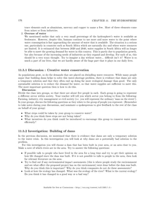 176 CHAPTER 11. THE HYDROSPHERE
trace elements such as aluminium, mercury and copper to name a few. Most of these elements come
from mines or from industries.
2. Overuse of water
We mentioned earlier that only a very small percentage of the hydrosphere's water is available as
freshwater. However, despite this, humans continue to use more and more water to the point where
water consumption is fast approaching the amount of water that is available. The situation is a serious
one, particularly in countries such as South Africa which are naturally dry and where water resources
are limited. It is estimated that between 2020 and 2040, water supplies in South Africa will no longer
be able to meet the growing demand for water in this country. This is partly due to population growth,
but also because of the increasing needs of industries as they expand and develop. For each of us, this
should be a very scary thought. Try to imagine a day without water... dicult isn't it? Water is so
much a part of our lives, that we are hardly aware of the huge part that it plays in our daily lives.
11.5.1 Discussion : Creative water conservation
As populations grow, so do the demands that are placed on dwindling water resources. While many people
argue that building dams helps to solve this water-shortage problem, there is evidence that dams are only
a temporary solution and that they often end up doing far more ecological damage than good. The only
sustainable solution is to reduce the demand for water, so that water supplies are sucient to meet this.
The more important question then is how to do this.
Discussion:
Divide the class into groups, so that there are about ve people in each. Each group is going to represent
a dierent sector within society. Your teacher will tell you which sector you belong to from the following:
Farming, industry, city management or civil society (i.e. you will represent the ordinary 'man on the street').
In your groups, discuss the following questions as they relate to the group of people you represent: (Remember
to take notes during your discussions, and nominate a spokesperson to give feedback to the rest of the class
on behalf of your group)
• What steps could be taken by your group to conserve water?
• Why do you think these steps are not being taken?
• What incentives do you think could be introduced to encourage this group to conserve water more
eciently?
11.5.2 Investigation: Building of dams
In the previous discussion, we mentioned that there is evidence that dams are only a temporary solution
to the water crisis. In this investigation you will look at why dams are a potentially bad solution to the
problem.
For this investigation you will choose a dam that has been built in your area, or an area close to you.
Make a note of which rivers are in the area. Try to answer the following questions:
• If possible talk to people who have lived in the area for a long time and try to get their opinion on
how life changed since the dam was built. If it is not possible to talk to people in the area, then look
for relevant literature on the area.
• Try to nd out if any environmental impact assessments (this is where people study the environmnent
and see what eect the proposed project has on the environment) were done before the dam was built.
Why do you think this is important? Why do you think companies do not do these assessments?
• Look at how the ecology has changed. What was the ecology of the river? What is the current ecology?
Do you think it has changed in a good way or a bad way?
Available for free at Connexions http://cnx.org/content/col11303/1.4
 