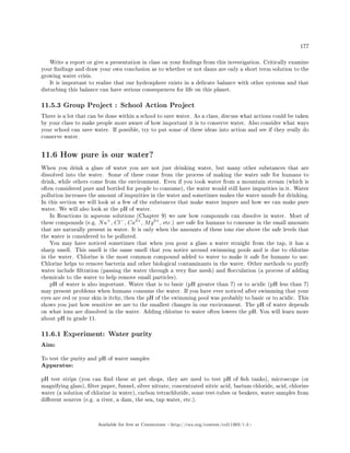 177
Write a report or give a presentation in class on your ndings from this investigation. Critically examine
your ndings and draw your own conclusion as to whether or not dams are only a short term solution to the
growing water crisis.
It is important to realise that our hydrosphere exists in a delicate balance with other systems and that
disturbing this balance can have serious consequences for life on this planet.
11.5.3 Group Project : School Action Project
There is a lot that can be done within a school to save water. As a class, discuss what actions could be taken
by your class to make people more aware of how important it is to conserve water. Also consider what ways
your school can save water. If possible, try to put some of these ideas into action and see if they really do
conserve water.
11.6 How pure is our water?
When you drink a glass of water you are not just drinking water, but many other substances that are
dissolved into the water. Some of these come from the process of making the water safe for humans to
drink, while others come from the environment. Even if you took water from a mountain stream (which is
often considered pure and bottled for people to consume), the water would still have impurities in it. Water
pollution increases the amount of impurities in the water and sometimes makes the water unsafe for drinking.
In this section we will look at a few of the substances that make water impure and how we can make pure
water. We will also look at the pH of water.
In Reactions in aqueous solutions (Chapter 9) we saw how compounds can dissolve in water. Most of
these compounds (e.g. Na+
, Cl−
, Ca2+
, Mg2+
, etc.) are safe for humans to consume in the small amounts
that are naturally present in water. It is only when the amounts of these ions rise above the safe levels that
the water is considered to be polluted.
You may have noticed sometimes that when you pour a glass a water straight from the tap, it has a
sharp smell. This smell is the same smell that you notice around swimming pools and is due to chlorine
in the water. Chlorine is the most common compound added to water to make it safe for humans to use.
Chlorine helps to remove bacteria and other biological contaminants in the water. Other methods to purify
water include ltration (passing the water through a very ne mesh) and occulation (a process of adding
chemicals to the water to help remove small particles).
pH of water is also important. Water that is to basic (pH greater than 7) or to acidic (pH less than 7)
may present problems when humans consume the water. If you have ever noticed after swimming that your
eyes are red or your skin is itchy, then the pH of the swimming pool was probably to basic or to acidic. This
shows you just how sensitive we are to the smallest changes in our environment. The pH of water depends
on what ions are dissolved in the water. Adding chlorine to water often lowers the pH. You will learn more
about pH in grade 11.
11.6.1 Experiment: Water purity
Aim:
To test the purity and pH of water samples
Apparatus:
pH test strips (you can nd these at pet shops, they are used to test pH of sh tanks), microscope (or
magnifying glass), lter paper, funnel, silver nitrate, concentrated nitric acid, barium chloride, acid, chlorine
water (a solution of chlorine in water), carbon tetrachloride, some test-tubes or beakers, water samples from
dierent sources (e.g. a river, a dam, the sea, tap water, etc.).
Available for free at Connexions http://cnx.org/content/col11303/1.4
 