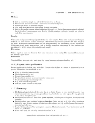 178 CHAPTER 11. THE HYDROSPHERE
Method:
1. Look at each water sample and note if the water is clear or cloudy.
2. Examine each water sample under a microscope and note what you see.
3. Test the pH of each of the water samples.
4. Pour some of the water from each sample through lter paper.
5. Refer to Testing for common anions in solutions (Section 9.5.2: Testing for common anions in solution)
for the details of common anion tests. Test for chloride, sulphate, carbonate, bromide and iodide in
each of the water samples.
Results:
Write down what you saw when you just looked at the water samples. Write down what you saw when you
looked at the water samples under a microscope. Where there any dissolved particles? Or other things in
the water? Was there a dierence in what you saw with just looking and with looking with a a microscope?
Write down the pH of each water sample. Look at the lter paper from each sample. Is there sand or other
particles on it? Which anions did you nd in each sample?
Discussion:
Write a report on what you observed. Draw some conclusions on the purity of the water and how you can
tell if water is pure or not.
Conclusion:
You should have seen that water is not pure, but rather has many substances dissolved in it.
11.6.2 Project: water purication
Prepare a presentation on how water is puried. This can take the form of a poster, or a presentation or a
project. Things that you should look at are:
• Water for drinking (potable water)
• Distilled water and its uses
• Deionised water and its uses
• What methods are used to prepare water for various uses
• What regulations govern drinking water
• Why water needs to be puried
• How safe are the purication methods
11.7 Summary
• The hydrosphere includes all the water that is on Earth. Sources of water include freshwater (e.g.
rivers, lakes), saltwater (e.g. oceans), groundwater (e.g. boreholes) and water vapour. Ice (e.g. glaciers)
is also part of the hydrosphere.
• The hydrosphere interacts with other global systems, including the atmosphere, lithosphere and
biosphere.
• The hydrosphere has a number of important functions. Water is a part of all living cells, it provides a
habitat for many living organisms, it helps to regulate climate and it is used by humans for domestic,
industrial and other use.
• Despite the importance of the hydrosphere, a number of factors threaten it. These include overuse of
water, and pollution.
• Water is not pure, but has many substances dissolved in it.
Available for free at Connexions http://cnx.org/content/col11303/1.4
 