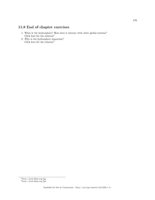 179
11.8 End of chapter exercises
1. What is the hydrosphere? How does it interact with other global systems?
Click here for the solution
2
2. Why is the hydrosphere important?
Click here for the solution
3
2http://www.fhsst.org/lgp
3http://www.fhsst.org/lgd
Available for free at Connexions http://cnx.org/content/col11303/1.4
 