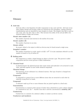 180 GLOSSARY
Glossary
A Acid rain
Acid rain refers to the deposition of acidic components in rain, snow and dew. Acid rain occurs
when sulphur dioxide and nitrogen oxides are emitted into the atmosphere, undergo chemical
transformations and are absorbed by water droplets in clouds. The droplets then fall to earth as
rain, snow, mist, dry dust, hail, or sleet. This increases the acidity of the soil and aects the
chemical balance of lakes and streams.
Atomic mass number (A)
The number of protons and neutrons in the nucleus of an atom
Atomic number (Z)
The number of protons in an atom
Atomic orbital
An atomic orbital is the region in which an electron may be found around a single atom.
Avogadro's number
The number of particles in a mole, equal to 6, 022 × 1023
. It is also sometimes referred to as the
number of atoms in 12 g of carbon-12.
B Boiling point
The temperature at which a liquid changes its phase to become a gas. The process is called
evaporation and the reverse process is called condensation
C Chemical bond
A chemical bond is the physical process that causes atoms and molecules to be attracted to each
other, and held together in more stable chemical compounds.
Chemical change
The formation of new substances in a chemical reaction. One type of matter is changed into
something dierent.
Compound
A compound is a group of two or more dierent atoms that are attracted to each other by
relatively strong forces or bonds.
Compound
A substance made up of two or more elements that are joined together in a xed ratio.
Concentration
Concentration is a measure of the amount of solute that is dissolved in a given volume of liquid.
It is measured in mol · dm−3
. Another term that is used for concentration is molarity (M)
Conductivity
Conductivity is a measure of a solution's ability to conduct an electric current.
Conductors and insulators
Available for free at Connexions http://cnx.org/content/col11303/1.4
 