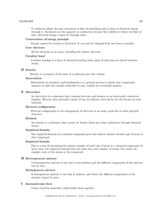 GLOSSARY 181
A conductor allows the easy movement or ow of something such as heat or electrical charge
through it. Insulators are the opposite to conductors because they inhibit or reduce the ow of
heat, electrical charge, sound etc through them.
Conservation of energy principle
Energy cannot be created or destroyed. It can only be changed from one form to another.
Core electrons
All the electrons in an atom, excluding the valence electrons
Covalent bond
Covalent bonding is a form of chemical bonding where pairs of electrons are shared between
atoms.
D Density
Density is a measure of the mass of a substance per unit volume.
Dissociation
Dissociation in chemistry and biochemistry is a general process in which ionic compounds
separate or split into smaller molecules or ions, usually in a reversible manner.
E Electrolyte
An electrolyte is a substance that contains free ions and behaves as an electrically conductive
medium. Because they generally consist of ions in solution, electrolytes are also known as ionic
solutions.
Electron conguration
Electron conguration is the arrangement of electrons in an atom, molecule or other physical
structure.
Element
An element is a substance that cannot be broken down into other substances through chemical
means.
Empirical formula
The empirical formula of a chemical compound gives the relative number of each type of atom in
that compound.
Empirical formula
This is a way of expressing the relative number of each type of atom in a chemical compound. In
most cases, the empirical formula does not show the exact number of atoms, but rather the
simplest ratio of the atoms in the compound.
H Heterogeneous mixture
A heterogeneous mixture is one that is non-uniform and the dierent components of the mixture
can be seen.
Homogeneous mixture
A homogeneous mixture is one that is uniform, and where the dierent components of the
mixture cannot be seen.
I Intermolecular force
A force between molecules, which holds them together.
Available for free at Connexions http://cnx.org/content/col11303/1.4
 