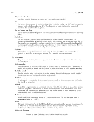 182 GLOSSARY
Intramolecular force
The force between the atoms of a molecule, which holds them together.
Ion
An ion is a charged atom. A positively charged ion is called a cation e.g. Na+
, and a negatively
charged ion is called an anion e.g. F−
. The charge on an ion depends on the number of
electrons that have been lost or gained.
Ion exchange reaction
A type of reaction where the positive ions exchange their respective negative ions due to a driving
force.
Ionic bond
An ionic bond is a type of chemical bond based on the electrostatic forces between two
oppositely-charged ions. When ionic bonds form, a metal donates one or more electrons, due to
having a low electronegativity, to form a positive ion or cation. The non-metal atom has a high
electronegativity, and therefore readily gains electrons to form a negative ion or anion. The two
ions are then attracted to each other by electrostatic forces.
Isotope
The isotope of a particular element is made up of atoms which have the same number of
protons as the atoms in the original element, but a dierent number of neutrons.
M Magnetism
Magnetism is one of the phenomena by which materials exert attractive or repulsive forces on
other materials.
Melting point
The temperature at which a solid changes its phase or state to become a liquid. The process is
called melting and the reverse process (change in phase from liquid to solid) is called freezing.
Metallic bond
Metallic bonding is the electrostatic attraction between the positively charged atomic nuclei of
metal atoms and the delocalised electrons in the metal.
Mixture
A mixture is a combination of two or more substances, where these substances are not bonded
(or joined) to each other.
Model
A model is a representation of a system in the real world. Models help us to understand systems
and their properties. For example, an atomic model represents what the structure of an atom
could look like, based on what we know about how atoms behave. It is not necessarily a true
picture of the exact structure of an atom.
Molar mass
Molar mass (M) is the mass of 1 mole of a chemical substance. The unit for molar mass is
grams per mole or g · mol−1
.
Mole
The mole (abbreviation 'n') is the SI (Standard International) unit for 'amount of substance'. It
is dened as an amount of substance that contains the same number of particles (atoms,
molecules or other particle units) as there are atoms in 12 g carbon.
Molecular formula
Available for free at Connexions http://cnx.org/content/col11303/1.4
 