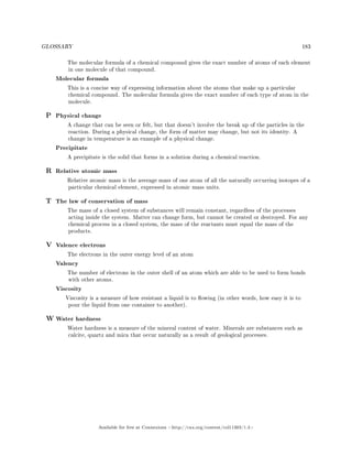 GLOSSARY 183
The molecular formula of a chemical compound gives the exact number of atoms of each element
in one molecule of that compound.
Molecular formula
This is a concise way of expressing information about the atoms that make up a particular
chemical compound. The molecular formula gives the exact number of each type of atom in the
molecule.
P Physical change
A change that can be seen or felt, but that doesn't involve the break up of the particles in the
reaction. During a physical change, the form of matter may change, but not its identity. A
change in temperature is an example of a physical change.
Precipitate
A precipitate is the solid that forms in a solution during a chemical reaction.
R Relative atomic mass
Relative atomic mass is the average mass of one atom of all the naturally occurring isotopes of a
particular chemical element, expressed in atomic mass units.
T The law of conservation of mass
The mass of a closed system of substances will remain constant, regardless of the processes
acting inside the system. Matter can change form, but cannot be created or destroyed. For any
chemical process in a closed system, the mass of the reactants must equal the mass of the
products.
V Valence electrons
The electrons in the outer energy level of an atom
Valency
The number of electrons in the outer shell of an atom which are able to be used to form bonds
with other atoms.
Viscosity
Viscosity is a measure of how resistant a liquid is to owing (in other words, how easy it is to
pour the liquid from one container to another).
W Water hardness
Water hardness is a measure of the mineral content of water. Minerals are substances such as
calcite, quartz and mica that occur naturally as a result of geological processes.
Available for free at Connexions http://cnx.org/content/col11303/1.4
 