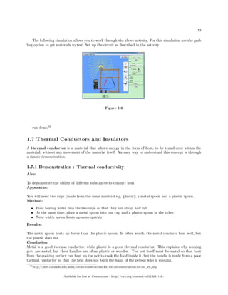 13
The following simulation allows you to work through the above activity. For this simulation use the grab
bag option to get materials to test. Set up the circuit as described in the activity.
Figure 1.6
run demo
10
1.7 Thermal Conductors and Insulators
A thermal conductor is a material that allows energy in the form of heat, to be transferred within the
material, without any movement of the material itself. An easy way to understand this concept is through
a simple demonstration.
1.7.1 Demonstration : Thermal conductivity
Aim:
To demonstrate the ability of dierent substances to conduct heat.
Apparatus:
You will need two cups (made from the same material e.g. plastic); a metal spoon and a plastic spoon.
Method:
• Pour boiling water into the two cups so that they are about half full.
• At the same time, place a metal spoon into one cup and a plastic spoon in the other.
• Note which spoon heats up more quickly
Results:
The metal spoon heats up faster than the plastic spoon. In other words, the metal conducts heat well, but
the plastic does not.
Conclusion:
Metal is a good thermal conductor, while plastic is a poor thermal conductor. This explains why cooking
pots are metal, but their handles are often plastic or wooden. The pot itself must be metal so that heat
from the cooking surface can heat up the pot to cook the food inside it, but the handle is made from a poor
thermal conductor so that the heat does not burn the hand of the person who is cooking.
10http://phet.colorado.edu/sims/circuit-construction-kit/circuit-construction-kit-dc_en.jnlp
Available for free at Connexions http://cnx.org/content/col11303/1.4
 