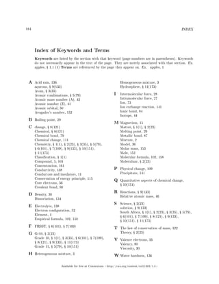 184 INDEX
Index of Keywords and Terms
Keywords are listed by the section with that keyword (page numbers are in parentheses). Keywords
do not necessarily appear in the text of the page. They are merely associated with that section. Ex.
apples, Ÿ 1.1 (1) Terms are referenced by the page they appear on. Ex. apples, 1
A Acid rain, 136
aqueous, Ÿ 9(133)
Atom, Ÿ 3(35)
Atomic combinations, Ÿ 5(79)
Atomic mass number (A), 42
Atomic number (Z), 41
Atomic orbital, 50
Avogadro's number, 152
B Boiling point, 29
C change, Ÿ 8(121)
Chemical, Ÿ 8(121)
Chemical bond, 79
Chemical change, 111
Chemistry, Ÿ 1(1), Ÿ 2(23), Ÿ 3(35), Ÿ 5(79),
Ÿ 6(101), Ÿ 7(109), Ÿ 9(133), Ÿ 10(151),
Ÿ 11(173)
Classication, Ÿ 1(1)
Compound, 5, 101
Concentration, 161
Conductivity, 138
Conductors and insulators, 11
Conservation of energy principle, 115
Core electrons, 56
Covalent bond, 80
D Density, 30
Dissociation, 134
E Electrolyte, 138
Electron conguration, 52
Element, 4
Empirical formula, 102, 158
F FHSST, Ÿ 6(101), Ÿ 7(109)
G Gr10, Ÿ 2(23)
Grade 10, Ÿ 1(1), Ÿ 3(35), Ÿ 6(101), Ÿ 7(109),
Ÿ 8(121), Ÿ 9(133), Ÿ 11(173)
Grade 11, Ÿ 5(79), Ÿ 10(151)
H Heterogeneous mixture, 3
Homogeneous mixture, 3
Hydrosphere, Ÿ 11(173)
I Intermolecular force, 28
Intramolecular force, 27
Ion, 73
Ion exchange reaction, 141
Ionic bond, 84
Isotope, 44
M Magnetism, 15
Matter, Ÿ 1(1), Ÿ 2(23)
Melting point, 29
Metallic bond, 87
Mixture, 2
Model, 36
Molar mass, 153
Mole, 152
Molecular formula, 102, 158
Moleculuar, Ÿ 2(23)
P Physical change, 109
Precipitate, 141
Q Quantitative aspects of chemical change,
Ÿ 10(151)
R Reactions, Ÿ 9(133)
Relative atomic mass, 46
S Science, Ÿ 2(23)
solution, Ÿ 9(133)
South Africa, Ÿ 1(1), Ÿ 2(23), Ÿ 3(35), Ÿ 5(79),
Ÿ 6(101), Ÿ 7(109), Ÿ 8(121), Ÿ 9(133),
Ÿ 10(151), Ÿ 11(173)
T The law of conservation of mass, 122
Theory, Ÿ 2(23)
V Valence electrons, 56
Valency, 80
Viscosity, 30
W Water hardness, 136
Available for free at Connexions http://cnx.org/content/col11303/1.4
 