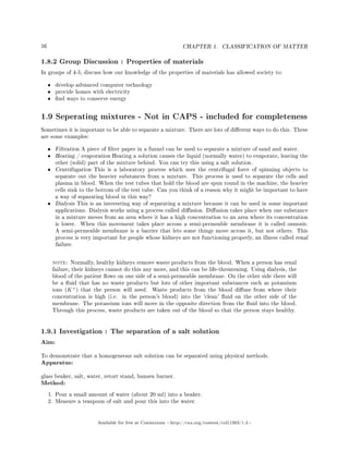 16 CHAPTER 1. CLASSIFICATION OF MATTER
1.8.2 Group Discussion : Properties of materials
In groups of 4-5, discuss how our knowledge of the properties of materials has allowed society to:
• develop advanced computer technology
• provide homes with electricity
• nd ways to conserve energy
1.9 Seperating mixtures - Not in CAPS - included for completeness
Sometimes it is important to be able to separate a mixture. There are lots of dierent ways to do this. These
are some examples:
• Filtration A piece of lter paper in a funnel can be used to separate a mixture of sand and water.
• Heating / evaporation Heating a solution causes the liquid (normally water) to evaporate, leaving the
other (solid) part of the mixture behind. You can try this using a salt solution.
• Centrifugation This is a laboratory process which uses the centrifugal force of spinning objects to
separate out the heavier substances from a mixture. This process is used to separate the cells and
plasma in blood. When the test tubes that hold the blood are spun round in the machine, the heavier
cells sink to the bottom of the test tube. Can you think of a reason why it might be important to have
a way of separating blood in this way?
• Dialysis This is an interesting way of separating a mixture because it can be used in some important
applications. Dialysis works using a process called diusion. Diusion takes place when one substance
in a mixture moves from an area where it has a high concentration to an area where its concentration
is lower. When this movement takes place across a semi-permeable membrane it is called osmosis.
A semi-permeable membrane is a barrier that lets some things move across it, but not others. This
process is very important for people whose kidneys are not functioning properly, an illness called renal
failure.
note: Normally, healthy kidneys remove waste products from the blood. When a person has renal
failure, their kidneys cannot do this any more, and this can be life-threatening. Using dialysis, the
blood of the patient ows on one side of a semi-permeable membrane. On the other side there will
be a uid that has no waste products but lots of other important substances such as potassium
ions (K+
) that the person will need. Waste products from the blood diuse from where their
concentration is high (i.e. in the person's blood) into the 'clean' uid on the other side of the
membrane. The potassium ions will move in the opposite direction from the uid into the blood.
Through this process, waste products are taken out of the blood so that the person stays healthy.
1.9.1 Investigation : The separation of a salt solution
Aim:
To demonstrate that a homogeneous salt solution can be separated using physical methods.
Apparatus:
glass beaker, salt, water, retort stand, bunsen burner.
Method:
1. Pour a small amount of water (about 20 ml) into a beaker.
2. Measure a teaspoon of salt and pour this into the water.
Available for free at Connexions http://cnx.org/content/col11303/1.4
 