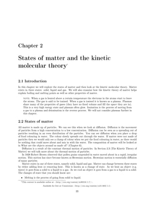 Chapter 2
States of matter and the kinetic
molecular theory1
2.1 Introduction
In this chapter we will explore the states of matter and then look at the kinetic molecular theory. Matter
exists in three states: solid, liquid and gas. We will also examine how the kinetic theory of matter helps
explain boiling and melting points as well as other properties of matter.
note: When a gas is heated above a certain temperature the electrons in the atoms start to leave
the atoms. The gas is said to be ionised. When a gas is ionised it is known as a plasma. Plasmas
share many of the properties of gases (they have no xed volume and ll the space they are in).
This is a very high energy state and plasmas often glow. Ionisation is the process of moving from
a gas to a plasma and deionisation is the reverse process. We will not consider plasmas further in
this chapter.
2.2 States of matter
All matter is made up of particles. We can see this when we look at diusion. Diusion is the movement
of particles from a high concentration to a low concentration. Diusion can be seen as a spreading out of
particles resulting in an even distribution of the particles. You can see diusion when you place a drop
of food colouring in water. The colour slowly spreads out through the water. If matter were not made of
particles then we would only see a clump of colour when we put the food colouring in water, as there would
be nothing that could move about and mix in with the water. The composition of matter will be looked at
in What are the objects around us made of? (Chapter 6).
Diusion is a result of the constant thermal motion of particles. In Section 2.3 (The Kinetic Theory of
Matter) we will talk more about the thermal motion of particles.
In 1828 Robert Brown observed that pollen grains suspended in water moved about in a rapid, irregular
motion. This motion has since become known as Brownian motion. Brownian motion is essentially diusion
of many particles.
Matter exists in one of three states, namely solid, liquid and gas. Matter can change between these states
by either adding heat or removing heat. This is known as a change of state. As we heat an object (e.g.
water) it goes from a solid to a liquid to a gas. As we cool an object it goes from a gas to a liquid to a solid.
The changes of state that you should know are:
• Melting is the process of going from solid to liquid.
1This content is available online at http://cnx.org/content/m38210/1.7/.
Available for free at Connexions http://cnx.org/content/col11303/1.4
23
 
