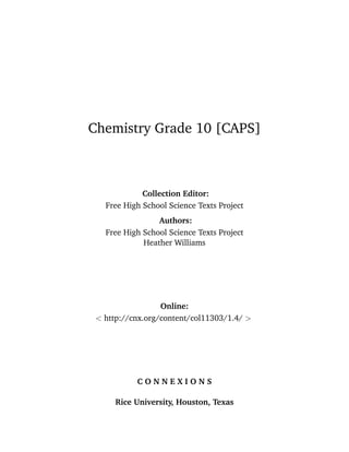 Chemistry Grade 10 [CAPS]
Collection Editor:
Free High School Science Texts Project
Authors:
Free High School Science Texts Project
Heather Williams
Online:
< http://cnx.org/content/col11303/1.4/ >
C O N N E X I O N S
Rice University, Houston, Texas
 
