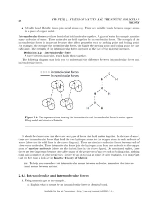 28
CHAPTER 2. STATES OF MATTER AND THE KINETIC MOLECULAR
THEORY
• Metallic bond Metallic bonds join metal atoms e.g. There are metallic bonds between copper atoms
in a piece of copper metal.
Intermolecular forces are those bonds that hold molecules together. A glass of water for example, contains
many molecules of water. These molecules are held together by intermolecular forces. The strength of the
intermolecular forces is important because they aect properties such as melting point and boiling point.
For example, the stronger the intermolecular forces, the higher the melting point and boiling point for that
substance. The strength of the intermolecular forces increases as the size of the molecule increases.
Denition 2.2: Intermolecular force
A force between molecules, which holds them together.
The following diagram may help you to understand the dierence between intramolecular forces and
intermolecular forces.
Figure 2.4: Two representations showing the intermolecular and intramolecular forces in water: space-
lling model and structural formula.
It should be clearer now that there are two types of forces that hold matter together. In the case of water,
there are intramolecular forces that hold the two hydrogen atoms to the oxygen atom in each molecule of
water (these are the solid lines in the above diagram). There are also intermolecular forces between each of
these water molecules. These intermolecular forces join the hydrogen atom from one molecule to the oxygen
atom of another molecule (these are the dashed lines in the above gure). As mentioned earlier, these
forces are very important because they aect many of the properties of matter such as boiling point, melting
point and a number of other properties. Before we go on to look at some of these examples, it is important
that we rst take a look at the Kinetic Theory of Matter.
tip: To help you remember that intermolecular means between molecules, remember that interna-
tional means between nations.
2.4.1 Intramolecular and intermolecular forces
1. Using ammonia gas as an example...
a. Explain what is meant by an intramolecular force or chemical bond.
Available for free at Connexions http://cnx.org/content/col11303/1.4
 