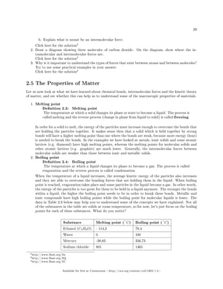 29
b. Explain what is meant by an intermolecular force.
Click here for the solution
2
2. Draw a diagram showing three molecules of carbon dioxide. On the diagram, show where the in-
tramolecular and intermolecular forces are.
Click here for the solution
3
3. Why is it important to understand the types of forces that exist between atoms and between molecules?
Try to use some practical examples in your answer.
Click here for the solution
4
2.5 The Properties of Matter
Let us now look at what we have learned about chemical bonds, intermolecular forces and the kinetic theory
of matter, and see whether this can help us to understand some of the macroscopic properties of materials.
1. Melting point
Denition 2.3: Melting point
The temperature at which a solid changes its phase or state to become a liquid. The process is
called melting and the reverse process (change in phase from liquid to solid) is called freezing.
In order for a solid to melt, the energy of the particles must increase enough to overcome the bonds that
are holding the particles together. It makes sense then that a solid which is held together by strong
bonds will have a higher melting point than one where the bonds are weak, because more energy (heat)
is needed to break the bonds. In the examples we have looked at metals, ionic solids and some atomic
lattices (e.g. diamond) have high melting points, whereas the melting points for molecular solids and
other atomic lattices (e.g. graphite) are much lower. Generally, the intermolecular forces between
molecular solids are weaker than those between ionic and metallic solids.
2. Boiling point
Denition 2.4: Boiling point
The temperature at which a liquid changes its phase to become a gas. The process is called
evaporation and the reverse process is called condensation
When the temperature of a liquid increases, the average kinetic energy of the particles also increases
and they are able to overcome the bonding forces that are holding them in the liquid. When boiling
point is reached, evaporation takes place and some particles in the liquid become a gas. In other words,
the energy of the particles is too great for them to be held in a liquid anymore. The stronger the bonds
within a liquid, the higher the boiling point needs to be in order to break these bonds. Metallic and
ionic compounds have high boiling points while the boiling point for molecular liquids is lower. The
data in Table 2.3 below may help you to understand some of the concepts we have explained. Not all
of the substances in the table are solids at room temperature, so for now, let's just focus on the boiling
points for each of these substances. What do you notice?
Substance Melting point (◦
C) Boiling point (◦
C)
Ethanol (C2H6O) - 114,3 78,4
Water 0 100
Mercury -38,83 356,73
Sodium chloride 801 1465
2http://www.fhsst.org/lin
3http://www.fhsst.org/liQ
4http://www.fhsst.org/liU
Available for free at Connexions http://cnx.org/content/col11303/1.4
 