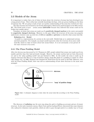 36 CHAPTER 3. THE ATOM
3.3 Models of the Atom
It is important to realise that a lot of what we know about the structure of atoms has been developed over
a long period of time. This is often how scientic knowledge develops, with one person building on the ideas
of someone else. We are going to look at how our modern understanding of the atom has evolved over time.
The idea of atoms was invented by two Greek philosophers, Democritus and Leucippus in the fth century
BC. The Greek word ατoµoν (atom) means indivisible because they believed that atoms could not be
broken into smaller pieces.
Nowadays, we know that atoms are made up of a positively charged nucleus in the centre surrounded
by negatively charged electrons. However, in the past, before the structure of the atom was properly
understood, scientists came up with lots of dierent models or pictures to describe what atoms look like.
Denition 3.1: Model
A model is a representation of a system in the real world. Models help us to understand systems
and their properties. For example, an atomic model represents what the structure of an atom could
look like, based on what we know about how atoms behave. It is not necessarily a true picture of
the exact structure of an atom.
3.3.1 The Plum Pudding Model
After the electron was discovered by J.J. Thomson in 1897, people realised that atoms were made up of even
smaller particles than they had previously thought. However, the atomic nucleus had not been discovered
yet and so the 'plum pudding model' was put forward in 1904. In this model, the atom is made up of
negative electrons that oat in a soup of positive charge, much like plums in a pudding or raisins in a fruit
cake (Figure 3.2). In 1906, Thomson was awarded the Nobel Prize for his work in this eld. However, even
with the Plum Pudding Model, there was still no understanding of how these electrons in the atom were
arranged.
Figure 3.2: A schematic diagram to show what the atom looks like according to the Plum Pudding
model
The discovery of radiation was the next step along the path to building an accurate picture of atomic
structure. In the early twentieth century, Marie Curie and her husband Pierre, discovered that some elements
(the radioactive elements) emit particles, which are able to pass through matter in a similar way to X-rays
Available for free at Connexions http://cnx.org/content/col11303/1.4
 