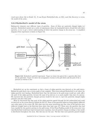 37
(read more about this in Grade 11). It was Ernest Rutherford who, in 1911, used this discovery to revise
the model of the atom.
3.3.2 Rutherford's model of the atom
Radioactive elements emit dierent types of particles. Some of these are positively charged alpha (α)
particles. Rutherford carried out a series of experiments where he bombarded sheets of gold foil with these
particles, to try to get a better understanding of where the positive charge in the atom was. A simplied
diagram of his experiment is shown in Figure 3.3.
Figure 3.3: Rutherford's gold foil experiment. Figure (a) shows the path of the α particles after they
hit the gold sheet. Figure (b) shows the arrangement of atoms in the gold sheets and the path of the α
particles in relation to this.
Rutherford set up his experiment so that a beam of alpha particles was directed at the gold sheets.
Behind the gold sheets was a screen made of zinc sulphide. This screen allowed Rutherford to see where the
alpha particles were landing. Rutherford knew that the electrons in the gold atoms would not really aect
the path of the alpha particles, because the mass of an electron is so much smaller than that of a proton.
He reasoned that the positively charged protons would be the ones to repel the positively charged alpha
particles and alter their path.
What he discovered was that most of the alpha particles passed through the foil undisturbed and could
be detected on the screen directly behind the foil (A). Some of the particles ended up being slightly deected
onto other parts of the screen (B). But what was even more interesting was that some of the particles were
deected straight back in the direction from where they had come (C)! These were the particles that had
been repelled by the positive protons in the gold atoms. If the Plum Pudding model of the atom were true
then Rutherford would have expected much more repulsion, since the positive charge according to that model
is distributed throughout the atom. But this was not the case. The fact that most particles passed straight
Available for free at Connexions http://cnx.org/content/col11303/1.4
 