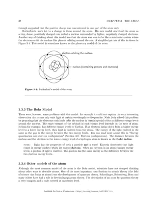 38 CHAPTER 3. THE ATOM
through suggested that the positive charge was concentrated in one part of the atom only.
Rutherford's work led to a change in ideas around the atom. His new model described the atom as
a tiny, dense, positively charged core called a nucleus surrounded by lighter, negatively charged electrons.
Another way of thinking about this model was that the atom was seen to be like a mini solar system where
the electrons orbit the nucleus like planets orbiting around the sun. A simplied picture of this is shown in
Figure 3.4. This model is sometimes known as the planetary model of the atom.
electron orbiting the nucleus
nucleus (containing protons and neutrons)
Figure 3.4: Rutherford's model of the atom
3.3.3 The Bohr Model
There were, however, some problems with this model: for example it could not explain the very interesting
observation that atoms only emit light at certain wavelengths or frequencies. Niels Bohr solved this problem
by proposing that the electrons could only orbit the nucleus in certain special orbits at dierent energy levels
around the nucleus. The exact energies of the orbitals in each energy level depends on the type of atom.
Helium for example, has dierent energy levels to Carbon. If an electron jumps down from a higher energy
level to a lower energy level, then light is emitted from the atom. The energy of the light emitted is the
same as the gap in the energy between the two energy levels. You can read more about this in Energy
quantisation and electron conguration (Section 3.8: Electron conguration). The distance between the
nucleus and the electron in the lowest energy level of a hydrogen atom is known as the Bohr radius.
note: Light has the properties of both a particle and a wave! Einstein discovered that light
comes in energy packets which are called photons. When an electron in an atom changes energy
levels, a photon of light is emitted. This photon has the same energy as the dierence between the
two electron energy levels.
3.3.4 Other models of the atom
Although the most common model of the atom is the Bohr model, scientists have not stopped thinking
about other ways to describe atoms. One of the most important contributions to atomic theory (the eld
of science that looks at atoms) was the development of quantum theory. Schrodinger, Heisenberg, Born and
many others have had a role in developing quantum theory. The description of an atom by quantum theory
is very complex and is only covered at university level.
Available for free at Connexions http://cnx.org/content/col11303/1.4
 