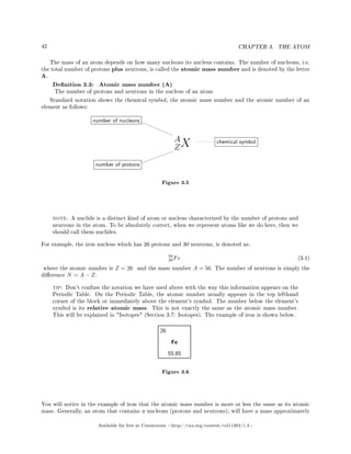 42 CHAPTER 3. THE ATOM
The mass of an atom depends on how many nucleons its nucleus contains. The number of nucleons, i.e.
the total number of protons plus neutrons, is called the atomic mass number and is denoted by the letter
A.
Denition 3.3: Atomic mass number (A)
The number of protons and neutrons in the nucleus of an atom
Standard notation shows the chemical symbol, the atomic mass number and the atomic number of an
element as follows:
Figure 3.5
note: A nuclide is a distinct kind of atom or nucleus characterized by the number of protons and
neutrons in the atom. To be absolutely correct, when we represent atoms like we do here, then we
should call them nuclides.
For example, the iron nucleus which has 26 protons and 30 neutrons, is denoted as:
56
26Fe (3.1)
where the atomic number is Z = 26 and the mass number A = 56. The number of neutrons is simply the
dierence N = A − Z.
tip: Don't confuse the notation we have used above with the way this information appears on the
Periodic Table. On the Periodic Table, the atomic number usually appears in the top lefthand
corner of the block or immediately above the element's symbol. The number below the element's
symbol is its relative atomic mass. This is not exactly the same as the atomic mass number.
This will be explained in Isotopes (Section 3.7: Isotopes). The example of iron is shown below.
Fe
26
55.85
Figure 3.6
You will notice in the example of iron that the atomic mass number is more or less the same as its atomic
mass. Generally, an atom that contains n nucleons (protons and neutrons), will have a mass approximately
Available for free at Connexions http://cnx.org/content/col11303/1.4
 