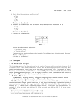 44 CHAPTER 3. THE ATOM
5. Which of the following atoms has 7 electrons?
a.
5
2He
b.
13
6 C
c.
7
3Li
d.
15
7 N
Click here for the solution
8
6. In each of the following cases, give the number or the element symbol represented by 'X'.
a.
40
18X
b.
x
20Ca
c.
31
x P
Click here for the solution
9
7. Complete the following table:
A Z N
235
92 U
238
92 U
Table 3.5
In these two dierent forms of Uranium...
a. What is the same?
b. What is dierent?
Uranium can occur in dierent forms, called isotopes. You will learn more about isotopes in Isotopes
(Section 3.7: Isotopes).
Click here for the solution
10
3.7 Isotopes
3.7.1 What is an isotope?
The chemical properties of an element depend on the number of protons and electrons inside the atom. So if
a neutron or two is added or removed from the nucleus, then the chemical properties will not change. This
means that such an atom would remain in the same place in the Periodic Table. For example, no matter
how many neutrons we add or subtract from a nucleus with 6 protons, that element will always be called
carbon and have the element symbol C (see the Table of Elements). Atoms which have the same number of
protons, but a dierent number of neutrons, are called isotopes.
Denition 3.4: Isotope
The isotope of a particular element is made up of atoms which have the same number of protons
as the atoms in the original element, but a dierent number of neutrons.
The dierent isotopes of an element have the same atomic number Z but dierent mass numbers A
because they have a dierent number of neutrons N. The chemical properties of the dierent isotopes of
an element are the same, but they might vary in how stable their nucleus is. Note that we can also write
elements as X − A where the X is the element symbol and the A is the atomic mass of that element. For
example, C−12 has an atomic mass of 12 and Cl−35 has an atomic mass of 35 u, while Cl−37 has an atomic
mass of 37 u.
8http://cnx.org/content/m38126/latest/ http://www.fhsst.org/llk
9http://cnx.org/content/m38126/latest/ http://www.fhsst.org/llK
10http://cnx.org/content/m38126/latest/ http://www.fhsst.org/llB
Available for free at Connexions http://cnx.org/content/col11303/1.4
 