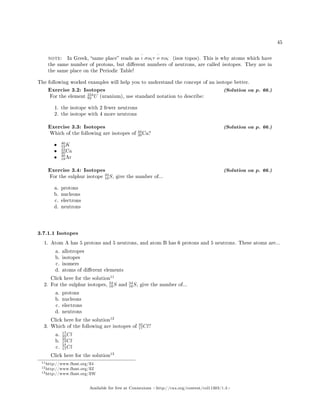45
note: In Greek, same place reads as
‘
ι σoςτ
‘
o πoς (isos topos). This is why atoms which have
the same number of protons, but dierent numbers of neutrons, are called isotopes. They are in
the same place on the Periodic Table!
The following worked examples will help you to understand the concept of an isotope better.
Exercise 3.2: Isotopes (Solution on p. 66.)
For the element
234
92 U (uranium), use standard notation to describe:
1. the isotope with 2 fewer neutrons
2. the isotope with 4 more neutrons
Exercise 3.3: Isotopes (Solution on p. 66.)
Which of the following are isotopes of
40
20Ca?
• 40
19K
• 42
20Ca
• 40
18Ar
Exercise 3.4: Isotopes (Solution on p. 66.)
For the sulphur isotope
33
16S, give the number of...
a. protons
b. nucleons
c. electrons
d. neutrons
3.7.1.1 Isotopes
1. Atom A has 5 protons and 5 neutrons, and atom B has 6 protons and 5 neutrons. These atoms are...
a. allotropes
b. isotopes
c. isomers
d. atoms of dierent elements
Click here for the solution
11
2. For the sulphur isotopes,
32
16S and
34
16S, give the number of...
a. protons
b. nucleons
c. electrons
d. neutrons
Click here for the solution
12
3. Which of the following are isotopes of
35
17Cl?
a.
17
35Cl
b.
35
17Cl
c.
37
17Cl
Click here for the solution
13
11http://www.fhsst.org/ll4
12http://www.fhsst.org/llZ
13http://www.fhsst.org/llW
Available for free at Connexions http://cnx.org/content/col11303/1.4
 