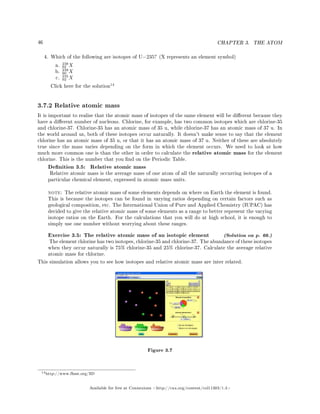 46 CHAPTER 3. THE ATOM
4. Which of the following are isotopes of U−235? (X represents an element symbol)
a.
238
92 X
b.
238
90 X
c.
235
92 X
Click here for the solution
14
3.7.2 Relative atomic mass
It is important to realise that the atomic mass of isotopes of the same element will be dierent because they
have a dierent number of nucleons. Chlorine, for example, has two common isotopes which are chlorine-35
and chlorine-37. Chlorine-35 has an atomic mass of 35 u, while chlorine-37 has an atomic mass of 37 u. In
the world around us, both of these isotopes occur naturally. It doesn't make sense to say that the element
chlorine has an atomic mass of 35 u, or that it has an atomic mass of 37 u. Neither of these are absolutely
true since the mass varies depending on the form in which the element occurs. We need to look at how
much more common one is than the other in order to calculate the relative atomic mass for the element
chlorine. This is the number that you nd on the Periodic Table.
Denition 3.5: Relative atomic mass
Relative atomic mass is the average mass of one atom of all the naturally occurring isotopes of a
particular chemical element, expressed in atomic mass units.
note: The relative atomic mass of some elements depends on where on Earth the element is found.
This is because the isotopes can be found in varying ratios depending on certain factors such as
geological composition, etc. The International Union of Pure and Applied Chemistry (IUPAC) has
decided to give the relative atomic mass of some elements as a range to better represent the varying
isotope ratios on the Earth. For the calculations that you will do at high school, it is enough to
simply use one number without worrying about these ranges.
Exercise 3.5: The relative atomic mass of an isotopic element (Solution on p. 66.)
The element chlorine has two isotopes, chlorine-35 and chlorine-37. The abundance of these isotopes
when they occur naturally is 75% chlorine-35 and 25% chlorine-37. Calculate the average relative
atomic mass for chlorine.
This simulation allows you to see how isotopes and relative atomic mass are inter related.
Figure 3.7
14http://www.fhsst.org/llD
Available for free at Connexions http://cnx.org/content/col11303/1.4
 