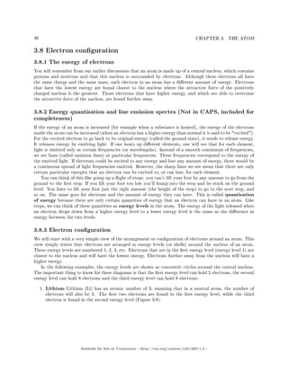 48 CHAPTER 3. THE ATOM
3.8 Electron conguration
3.8.1 The energy of electrons
You will remember from our earlier discussions that an atom is made up of a central nucleus, which contains
protons and neutrons and that this nucleus is surrounded by electrons. Although these electrons all have
the same charge and the same mass, each electron in an atom has a dierent amount of energy. Electrons
that have the lowest energy are found closest to the nucleus where the attractive force of the positively
charged nucleus is the greatest. Those electrons that have higher energy, and which are able to overcome
the attractive force of the nucleus, are found further away.
3.8.2 Energy quantisation and line emission spectra (Not in CAPS, included for
completeness)
If the energy of an atom is increased (for example when a substance is heated), the energy of the electrons
inside the atom can be increased (when an electron has a higher energy than normal it is said to be excited).
For the excited electron to go back to its original energy (called the ground state), it needs to release energy.
It releases energy by emitting light. If one heats up dierent elements, one will see that for each element,
light is emitted only at certain frequencies (or wavelengths). Instead of a smooth continuum of frequencies,
we see lines (called emission lines) at particular frequencies. These frequencies correspond to the energy of
the emitted light. If electrons could be excited to any energy and lose any amount of energy, there would be
a continuous spread of light frequencies emitted. However, the sharp lines we see mean that there are only
certain particular energies that an electron can be excited to, or can lose, for each element.
You can think of this like going up a ight of steps: you can't lift your foot by any amount to go from the
ground to the rst step. If you lift your foot too low you'll bump into the step and be stuck on the ground
level. You have to lift your foot just the right amount (the height of the step) to go to the next step, and
so on. The same goes for electrons and the amount of energy they can have. This is called quantisation
of energy because there are only certain quantities of energy that an electron can have in an atom. Like
steps, we can think of these quantities as energy levels in the atom. The energy of the light released when
an electron drops down from a higher energy level to a lower energy level is the same as the dierence in
energy between the two levels.
3.8.3 Electron conguration
We will start with a very simple view of the arrangement or conguration of electrons around an atom. This
view simply states that electrons are arranged in energy levels (or shells) around the nucleus of an atom.
These energy levels are numbered 1, 2, 3, etc. Electrons that are in the rst energy level (energy level 1) are
closest to the nucleus and will have the lowest energy. Electrons further away from the nucleus will have a
higher energy.
In the following examples, the energy levels are shown as concentric circles around the central nucleus.
The important thing to know for these diagrams is that the rst energy level can hold 2 electrons, the second
energy level can hold 8 electrons and the third energy level can hold 8 electrons.
1. Lithium Lithium (Li) has an atomic number of 3, meaning that in a neutral atom, the number of
electrons will also be 3. The rst two electrons are found in the rst energy level, while the third
electron is found in the second energy level (Figure 3.8).
Available for free at Connexions http://cnx.org/content/col11303/1.4
 