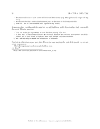 58 CHAPTER 3. THE ATOM
• What information do I know about the structure of the atom? (e.g. what parts make it up? how big
is it?)
• What materials can I use to represent these parts of the atom as accurately as I can?
• How will I put all these dierent parts together in my model?
As a group, share your ideas and then plan how you will build your model. Once you have built your model,
discuss the following questions:
• Does our model give a good idea of what the atom actually looks like?
• In what ways is our model inaccurate? For example, we know that electrons move around the atom's
nucleus, but in your model, it might not have been possible for you to show this.
• Are there any ways in which our model could be improved?
Now look at what other groups have done. Discuss the same questions for each of the models you see and
record your answers.
The following simulation allows you to build an atom
run demo
20
20http://phet.colorado.edu/sims/build-an-atom/build-an-atom_en.jnlp
Available for free at Connexions http://cnx.org/content/col11303/1.4
 