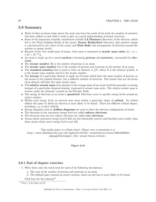 62 CHAPTER 3. THE ATOM
3.9 Summary
• Much of what we know today about the atom, has been the result of the work of a number of scientists
who have added to each other's work to give us a good understanding of atomic structure.
• Some of the important scientic contributors include J.J.Thomson (discovery of the electron, which
led to the Plum Pudding Model of the atom), Ernest Rutherford (discovery that positive charge
is concentrated in the centre of the atom) and Niels Bohr (the arrangement of electrons around the
nucleus in energy levels).
• Because of the very small mass of atoms, their mass is measured in atomic mass units (u). 1 u =
1, 67 × 10−24
g.
• An atom is made up of a central nucleus (containing protons and neutrons), surrounded by elec-
trons.
• The atomic number (Z) is the number of protons in an atom.
• The atomic mass number (A) is the number of protons and neutrons in the nucleus of an atom.
• The standard notation that is used to write an element, is
A
Z X, where X is the element symbol, A
is the atomic mass number and Z is the atomic number.
• The isotope of a particular element is made up of atoms which have the same number of protons as
the atoms in the original element, but a dierent number of neutrons. This means that not all atoms
of an element will have the same atomic mass.
• The relative atomic mass of an element is the average mass of one atom of all the naturally occurring
isotopes of a particular chemical element, expressed in atomic mass units. The relative atomic mass is
written under the elements' symbol on the Periodic Table.
• The energy of electrons in an atom is quantised. Electrons occur in specic energy levels around an
atom's nucleus.
• Within each energy level, an electron may move within a particular shape of orbital. An orbital
denes the space in which an electron is most likely to be found. There are dierent orbital shapes,
including s, p, d and f orbitals.
• Energy diagrams such as Aufbau diagrams are used to show the electron conguration of atoms.
• The electrons in the outermost energy level are called valence electrons.
• The electrons that are not valence electrons are called core electrons.
• Atoms whose outermost energy level is full, are less chemically reactive and therefore more stable, than
those atoms whose outer energy level is not full.
This media object is a Flash object. Please view or download it at
http://static.slidesharecdn.com/swf/ssplayer2.swf?doc=atomictheoryrevision-100512033251-
phpapp01stripped_title=atomic-theory-revision
Figure 3.18
3.9.1 End of chapter exercises
1. Write down only the word/term for each of the following descriptions.
a. The sum of the number of protons and neutrons in an atom
b. The dened space around an atom's nucleus, where an electron is most likely to be found
Click here for the solution
22
22http://www.fhsst.org/lif
Available for free at Connexions http://cnx.org/content/col11303/1.4
 